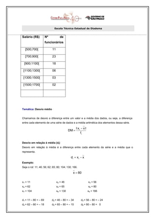Escola Técnica Estadual de Diadema


Salário (R$)          Nº           de
                      funcionários

  [500;700[                11

  [700;900[                23

 [900;1100[                18

 [1100;1300[               06

 [1300;1500[               03

 [1500;1700[               02




Temática: Desvio médio


Chamamos de desvio a diferença entre um valor e a média dos dados, ou seja, a diferença
entre cada elemento de uma série de dados e a média aritmética dos elementos dessa série.

                                                  l xi − x l
                                           DM =
                                                       fi


Desvio em relação à média (di)
Desvio em relação à média é a diferença entre cada elemento da série e a média que o
representa.

                                            di = x i − x
Exemplo:
Seja o rol: 11; 46; 56; 62; 65; 80; 104; 130; 166.

                                              x = 80

x1 = 11                         x2 = 46                        x3 = 56
x4 = 62                         x5 = 65                        x6 = 80
x7 = 104                        x8 = 130                       x9 = 166


d1 = 11 – 80 = – 69        d2 = 46 – 80 = – 34        d3 = 56 – 80 = – 24
d4 = 62 – 80 = – 18        d5 = 65 – 80 = – 15        d6 = 80 – 80 = 0
 