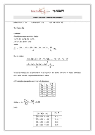 Escola Técnica Estadual de Diadema


d7=104 – 80 = 24              d8=130 – 80 = 50          d9 = 166 – 80 = 86


Desvio médio


Exemplo:
Consideremos os seguintes dados:
10; 11; 11; 12; 12; 13; 13; 14.
A média dos dados será:
Média:
         10 + 11 + 11 + 12 + 12 + 13 + 13 + 14 96
(x) =                                         =   = 12
                           8                    8

Desvio médio:
                   l10 - 12l + l11 - 12l + l11 - 12l + ... + l13 - 12l + l14 - 12l
                                                 8
                   + 2 + 1+ 1+ 0 + 0 + 1+ 1+ 2 8
                                                   = =1
                                 8                   8

O desvio médio avalia a variabilidade ou a dispersão dos dados em torno da média aritmética,
isto é, elas indicam a representatividade da média.


a) Para dados agrupados sem intervalo de classe.
                                                          .
                                            xi    fi    xi fi
                                             05   02      10
                                             07   03      21
                                             08   05      40
                                             09   04      36
                                             11   02      22
                                             ∑    16     129



Média →    x=
                ∑x fi i
                          =
                              129
                                  = 8,06
                ∑f  i          16
Logo:


                                    │xi –   x │= │di│           │di│. fi

                                   │5 – 8,06│ = 3,06             6,12
                                   │7 – 8,06│ = 1,06             3,18
                                   │8 – 8,06│ = 0,06             0,30
                                   │9 – 8,06│ = 0,94             3,76
 