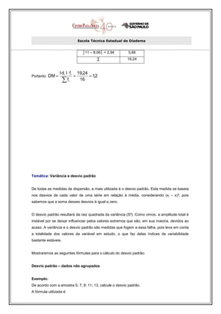 Escola Técnica Estadual de Diadema


                                 │11 – 8,06│ = 2,94      5,88
                                         ∑               19,24


                   l di l ⋅ fi 19,24
Portanto:   DM =              =      = 1,2
                     ∑ fi       16




Temática: Variância e desvio padrão


De todas as medidas de dispersão, a mais utilizada é o desvio padrão. Esta medida se baseia
nos desvios de cada valor de uma série em relação à média, considerando (xi – x)², pois
sabemos que a soma desses desvios é igual a zero.


O desvio padrão resultará da raiz quadrada da variância (S²). Como vimos, a amplitude total é
instável por se deixar influenciar pelos valores extremos que são, em sua maioria, devidos ao
acaso. A variância e o desvio padrão são medidas que fogem a essa falha, pois leva em conta
a totalidade dos valores da variável em estudo, o que faz delas índices de variabilidade
bastante estáveis.


Mostraremos as seguintes fórmulas para o cálculo do desvio padrão:


Desvio padrão – dados não agrupados


Exemplo:
De acordo com a amostra 5; 7; 9; 11; 13, calcule o desvio padrão.
A fórmula utilizada é:
 