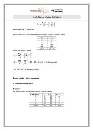 Escola Técnica Estadual de Diadema



                                                        ∑x               ∑ xi
                                                                   2                 2
                                                                                 
                                                      =                −        
                                                  2            i
                                              S
                                                          n              n      
                                                                                
Lembrando que ∑fi é igual a n.


Para facilitar este cálculo iremos transportar esta amostra para uma tabela.
                                                        xi                  xi²
                                                        5                   25
                                                        7                   49
                                                        9                   81
                                                        11                 121
                                                        13                 169
                                                      ∑ = 45             ∑ = 445
Como n é igual a 5 temos:

          ∑x             ∑ xi
                   2                 2
                                 
        =              −        
    2          i
S
          n              n      
                                
                           2
         445  45 
S2 =        −   = 89 − 81 = 8 ⇒ S 2 = 8 (Variância)
          5    5 


S = 8 = 2,83 (Desvio padrão )



Desvio padrão – dados agrupados


● Sem intervalos de classe


Exemplo:
De acordo com a tabela abaixo calcule o desvio padrão
                                                                          .                .
                                 Nº de filhos              fi           xi fi            xi² fi
                                         0                 02              00                00
                                         1                 06              06                06
                                         2                 12              24                48
                                         3                 07              21                63
                                         4                 03              12                48
                                      Total                30              63               165
 