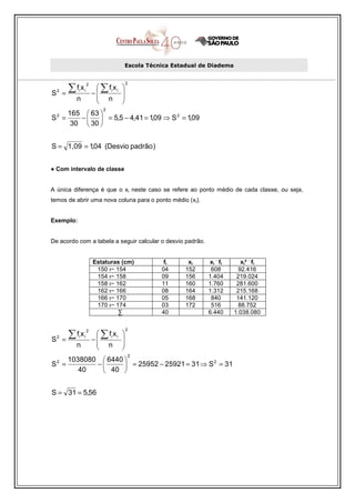 Escola Técnica Estadual de Diadema



          ∑f x             ∑ fi x i
                     2                     2
                                       
        =                −            
    2       i    i
S
            n              n          
                                      
                             2
    165  63 
S = 2
       −   = 5,5 − 4,41 = 1,09 ⇒ S 2 = 1,09
     30  30 


S = 1,09 = 1,04 (Desvio padrão )


● Com intervalo de classe


A única diferença é que o xi neste caso se refere ao ponto médio de cada classe, ou seja,
temos de abrir uma nova coluna para o ponto médio (xi).


Exemplo:


De acordo com a tabela a seguir calcular o desvio padrão.

                                                                   .            .
                         Estaturas (cm)            fi     xi     xi fi         xi² fi
                          150 ı− 154              04     152      608         92.416
                          154 ı− 158              09     156     1.404       219.024
                          158 ı− 162              11     160     1.760       281.600
                          162 ı− 166              08     164     1.312       215.168
                          166 ı− 170              05     168      840        141.120
                          170 ı− 174              03     172      516         88.752
                                  ∑               40             6.440      1.038.080


          ∑f x             ∑ fi x i
                                           2
                                       
                     2

        =                −            
    2       i    i
S
            n              n          
                                      
                                           2
    1038080  6440 
S = 2
           −       = 25952 − 25921 = 31 ⇒ S = 31
                                             2

       40    40 


S = 31 = 5,56
 