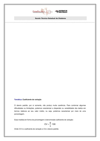 Escola Técnica Estadual de Diadema




Temática: Coeficiente de variação


O desvio padrão, por si somente, não produz muita coerência. Para contornar algumas
dificuldades ou limitações, podemos caracterizar a dispersão ou variabilidade dos dados em
termos relativos ao seu valor médio, ou seja, podemos caracterizar por meio de uma
porcentagem.


Essa medida em forma de porcentagem é denominada coeficiente de variação:
                                              S
                                       CV =       ⋅ 100
                                              x
Onde CV é o coeficiente de variação e S é o desvio padrão.
 