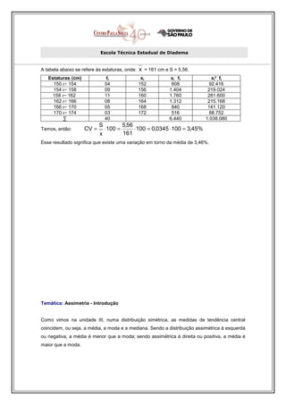 Escola Técnica Estadual de Diadema


A tabela abaixo se refere às estaturas, onde:   x = 161 cm e S = 5,56.
                                                                .
   Estaturas (cm)               fi               xi          xi fi              xi² . fi
     150 ı− 154                04               152           608              92.416
     154 ı− 158                09               156          1.404            219.024
     158 ı− 162                11               160          1.760            281.600
     162 ı− 166                08               164          1.312            215.168
     166 ı− 170                05               168           840             141.120
     170 ı− 174                03               172           516              88.752
          ∑                    40                            6.440           1.038.080
                           S             5,56
Temos, então:       CV =       ⋅ 100 =        ⋅ 100 = 0,0345 ⋅ 100 = 3,45%
                           x             161
Esse resultado significa que existe uma variação em torno da média de 3,46%.




Temática: Assimetria - Introdução


Como vimos na unidade III, numa distribuição simétrica, as medidas de tendência central
coincidem, ou seja, a média, a moda e a mediana. Sendo a distribuição assimétrica à esquerda
ou negativa, a média é menor que a moda; sendo assimétrica à direita ou positiva, a média é
maior que a moda.
 