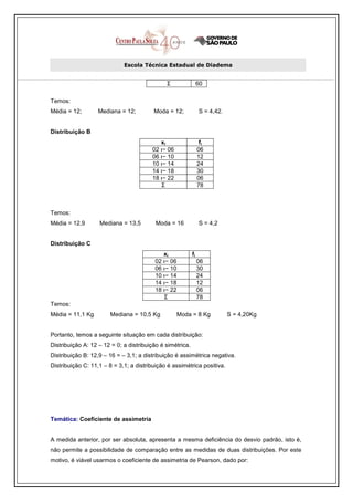 Escola Técnica Estadual de Diadema


                                              Σ                 60

Temos:
Média = 12;        Mediana = 12;         Moda = 12;             S = 4,42.


Distribuição B
                                           xi                    fi
                                        02 ı− 06                06
                                        06 ı− 10                12
                                        10 ı− 14                24
                                        14 ı− 18                30
                                        18 ı− 22                06
                                           Σ                    78



Temos:
Média = 12,9       Mediana = 13,5         Moda = 16             S = 4,2


Distribuição C
                                            xi             fi
                                         02 ı− 06               06
                                         06 ı− 10               30
                                         10 ı− 14               24
                                         14 ı− 18               12
                                         18 ı− 22               06
                                            Σ                   78
Temos:
Média = 11,1 Kg        Mediana = 10,5 Kg           Moda = 8 Kg              S = 4,20Kg


Portanto, temos a seguinte situação em cada distribuição:
Distribuição A: 12 – 12 = 0; a distribuição é simétrica.
Distribuição B: 12,9 – 16 = – 3,1; a distribuição é assimétrica negativa.
Distribuição C: 11,1 – 8 = 3,1; a distribuição é assimétrica positiva.




Temática: Coeficiente de assimetria


A medida anterior, por ser absoluta, apresenta a mesma deficiência do desvio padrão, isto é,
não permite a possibilidade de comparação entre as medidas de duas distribuições. Por este
motivo, é viável usarmos o coeficiente de assimetria de Pearson, dado por:
 