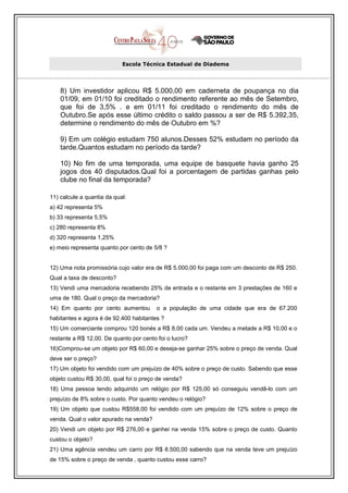 Escola Técnica Estadual de Diadema




    8) Um investidor aplicou R$ 5.000,00 em caderneta de poupança no dia
    01/09, em 01/10 foi creditado o rendimento referente ao mês de Setembro,
    que foi de 3,5% . e em 01/11 foi creditado o rendimento do mês de
    Outubro.Se após esse último crédito o saldo passou a ser de R$ 5.392,35,
    determine o rendimento do mês de Outubro em %?

    9) Em um colégio estudam 750 alunos.Desses 52% estudam no período da
    tarde.Quantos estudam no período da tarde?

    10) No fim de uma temporada, uma equipe de basquete havia ganho 25
    jogos dos 40 disputados.Qual foi a porcentagem de partidas ganhas pelo
    clube no final da temporada?

11) calcule a quantia da qual:
a) 42 representa 5%
b) 33 representa 5,5%
c) 280 representa 8%
d) 320 representa 1,25%
e) meio representa quanto por cento de 5/8 ?


12) Uma nota promissória cujo valor era de R$ 5.000,00 foi paga com um desconto de R$ 250.
Qual a taxa de desconto?
13) Vendi uma mercadoria recebendo 25% de entrada e o restante em 3 prestações de 160 e
uma de 180. Qual o preço da mercadoria?
14) Em quanto por cento aumentou         o a população de uma cidade que era de 67.200
habitantes e agora é de 92.400 habitantes ?
15) Um comerciante comprou 120 bonés a R$ 8,00 cada um. Vendeu a metade a R$ 10,00 e o
restante a R$ 12,00. De quanto por cento foi o lucro?
16)Comprou-se um objeto por R$ 60,00 e deseja-se ganhar 25% sobre o preço de venda. Qual
deve ser o preço?
17) Um objeto foi vendido com um prejuízo de 40% sobre o preço de custo. Sabendo que esse
objeto custou R$ 30,00, qual foi o preço de venda?
18) Uma pessoa tendo adquirido um relógio por R$ 125,00 só conseguiu vendê-lo com um
prejuízo de 8% sobre o custo. Por quanto vendeu o relógio?
19) Um objeto que custou R$558,00 foi vendido com um prejuízo de 12% sobre o preço de
venda. Qual o valor apurado na venda?
20) Vendi um objeto por R$ 276,00 e ganhei na venda 15% sobre o preço de custo. Quanto
custou o objeto?
21) Uma agência vendeu um carro por R$ 8.500,00 sabendo que na venda teve um prejuízo
de 15% sobre o preço de venda , quanto custou esse carro?
 