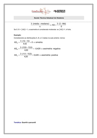 Escola Técnica Estadual de Diadema


                       3 ⋅ (média − mediana )        3 ⋅ ( x − Md)
                                              ⇒ AS =
                                  s                         S
Se 0,15 < │AS│< 1, a assimetria é considerada moderada: se │AS│>1, é forte.


Exemplo:
Considerando as distribuições A, B, e C dadas na aula anterior, temos:
         3 ⋅ (12 − 12)
AS A =                 = 0 ⇒ simetria
              4,42
         3 ⋅ (12,9 − 13,5)
AS B =                     = −0,429 ⇒ assimetria negativa
                4,20
         3 ⋅ (11,1 − 10,5)
AS C =                     = 0,429 ⇒ assimetria positiva
               4,20




Temática: Quartil e percentil
 