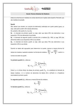 Escola Técnica Estadual de Diadema


Antes de entrarmos em medidas de curtose devemos ter noções sobre Quartil e Percentil, que
são medidas de posição.


Quartil
São valores que dividem um conjunto de elementos ordenados em quatro partes iguais, ou
seja, cada parte contém 25% desses elementos.
Há, portanto, três quartis: Q1, Q2 e Q3.
Q1 – é chamado de primeiro quartil, ou seja, valor que deixa 25% dos elementos à sua
esquerda e 75% dos elementos à sua direita.
Q2 – é chamado de segundo quartil e coincide com a mediana (Q2 = Md), ou seja, 50% dos
elementos estão à sua esquerda e 50% à sua direita.
Q3 – é chamado de terceiro quartil, ou seja, valor que deixa 75% dos elementos à sua
esquerda e 25% à sua direita.


Quando os dados são agrupados para determinar os quartis, usamos a mesma técnica do

cálculo da mediana, bastando substituir na fórmula da mediana,
                                                                    ∑f    i
                                                                              por
                                                                                    k ∑ fi
                                                                                             ; sendo k o
                                                                      2               4
número de ordem do quartil.


No primeiro quartil (Q1), utiliza-se:

                                             n             
                                              4 − ∑ F(ant )h Q1
                                 Q1 = λQ1   +              
                                                     fQ1

Onde, ℓQ1 é o limite inferior da classe do primeiro quartil,   hQ1 é a amplitude do intervalo da
classe mediana, n é o número de elementos da tabela (Σfi) e ∑F(ant) é a freqüência
acumulada do primeiro quartil.


No segundo quartil (Q2), utiliza-se a mesma fórmula da mediana.


                                             Q2 =
                                                    ∑f   i

                                                    2
No terceiro quartil (Q3), utiliza-se:

                                              3n           
                                              4 − ∑ F(ant )h Q3
                               Q 3 = λQ 3   +              
                                                    f Q3
 