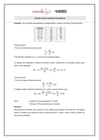 Escola Técnica Estadual de Diadema


Exemplo: com os dados apresentados na tabela abaixo, calcule o primeiro e terceiro quartil:

                                Classes              fi           Fac
                                 0 ı− 2             03            03
                                 2 ı− 4             06            09
                                 4 ı− 6             12            21
                                 6 ı− 8             09            30
                                 8 ı−10             06            36
                                    ∑               36


Primeiro quartil
1º) Achar a classe do primeiro quartil:
                                             n 36
                                               =   =9
                                             4   4
O 9º elemento olhando no Fac se encontra na segunda classe.


2º) Depois de localizada a classe do primeiro quartil, utilizaremos a expressão abaixo para
obter o valor desejado.

                           Q1 = 2 +
                                      [9 − 3] ⋅ 2 = 2 + 12 = 2 + 2 = 4
                                            6             6

Terceiro quartil
1º) Achar a classe do terceiro quartil:
                                          3n 3 × 36
                                             =      = 27
                                           4    4
O vigésimo sétimo elemento olhando na Fac está na quarta classe. Logo:

                            Q3 = 6 +
                                          [27 − 21]⋅ 2 = 6 + 12 = 7,33
                                                9             9

Isto é:              4 deixa 25 % dos elementos (1º quartil)
                     7,33 deixa 75% dos elementos (2º quartil)
Percentil
Denominamos percentis aos noventa e nove valores que separam uma série em 100 partes
iguais. A notação que usaremos para os percentis será Pi, onde o índice i indica a ordem do
percentil considerado.
 