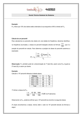 Escola Técnica Estadual de Diadema




Exemplo:
P10 indica que 10% dos dados estão ordenados à sua esquerda e 90% à direita de P10.




Cálculo de um percentil
Para calcularmos os percentis dos dados em uma tabela de freqüência, devemos identificar,
                                                                             i⋅n
na freqüência acumulada, a classe do percentil desejado através da fórmula       , que é a
                                                                             100
posição do percentil em estudo. Para obtermos a posição da classe do percentil usaremos a
expressão:

                                          i⋅n           
                                         100 − ∑ F(ant ) ⋅ hPi
                                Pi = λPi                
                                                 fPi


Observação: P10 também pode ter a denominação de 1º decil (Di), assim como P20 é igual ao
2º decil (D2) e assim por diante.


Exemplo:
Calcular o 15º percentil referente à tabela abaixo.
                                  Classes              fi   Fac
                                4,85 ı− 4,90          03    03
                                4,90 ı− 4,95          06    09
                                4,95 ı− 5,00          12    21
                                5,00 ı− 5,05          09    30
                                5,05 ı− 5,10          06    36
                                   Total              36

1º) Achar a classe de P15.
                         i ⋅ n 15 ⋅ 36 540
                              =       =     = 5,40 (5,4º elemento)
                         100    100     100

Observando na Fac, podemos afirmar que o 15º percentil se encontra na segunda classe.


2º) Após encontrarmos a classe, iremos obter o valor do 15º percentil através da fórmula a
seguir:
 