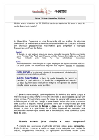 Escola Técnica Estadual de Diadema


22) Um terreno foi vendido por R$ 50.600,00 dando um prejuízo de 8% sobre o preço de
venda. Quanto havia custado?




A Matemática Financeira é uma ferramenta útil na análise de algumas
alternativas de investimentos ou financiamentos de bens de consumo. Consiste
em empregar procedimentos matemáticos para simplificar a operação
financeira a um Fluxo de Caixa.
  Capital
   O Capital é o valor aplicado através de alguma operação financeira. Também conhecido
   como: Principal, Valor Atual, Valor Presente ou Valor Aplicado. Em inglês usa-se Present
   Value     (indicado      pela      tecla    PV     nas      calculadoras     financeiras).

  Juros
   Juros representam a remuneração do Capital empregado em alguma atividade produtiva.
   Os juros podem ser capitalizados segundo dois regimes: simples ou compostos.


   JUROS SIMPLES: o juro de cada intervalo de tempo sempre é calculado sobre
   o capital inicial emprestado ou aplicado.

   JUROS COMPOSTOS: o juro de cada intervalo de tempo é
   calculado a partir do saldo no início de correspondente intervalo.
   Ou seja: o juro de cada intervalo de tempo é incorporado ao capital
   inicial e passa a render juros também.



   O juro é a remuneração pelo empréstimo do dinheiro. Ele existe porque a
maioria das pessoas prefere o consumo imediato, e está disposta a pagar um
preço por isto. Por outro lado, quem for capaz de esperar até possuir a quantia
suficiente para adquirir seu desejo, e neste ínterim estiver disposta a emprestar
esta quantia a alguém, menos paciente, deve ser recompensado por esta
abstinência na proporção do tempo e risco, que a operação envolver. O
tempo, o risco e a quantidade de dinheiro disponível no mercado para
empréstimos definem qual deverá ser a remuneração, mais conhecida como
taxa de juros.



      Quando        usamos         juros      simples       e     juros      compostos?

   A maioria das operações envolvendo dinheiro utiliza juros compostos.
Estão incluídas: compras a médio e longo prazo, compras com cartão de
crédito, empréstimos bancários, as aplicações financeiras usuais como
 