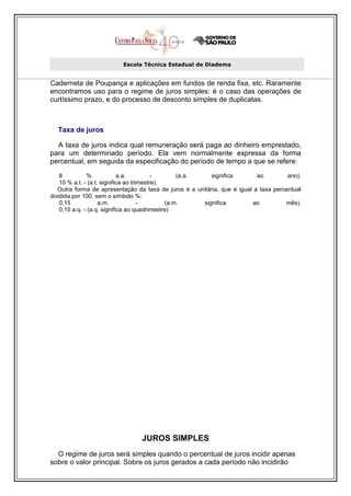 Escola Técnica Estadual de Diadema


Caderneta de Poupança e aplicações em fundos de renda fixa, etc. Raramente
encontramos uso para o regime de juros simples: é o caso das operações de
curtíssimo prazo, e do processo de desconto simples de duplicatas.



  Taxa de juros

  A taxa de juros indica qual remuneração será paga ao dinheiro emprestado,
para um determinado período. Ela vem normalmente expressa da forma
percentual, em seguida da especificação do período de tempo a que se refere:

    8          %             a.a.          -       (a.a.    significa      ao         ano).
    10 % a.t. - (a.t. significa ao trimestre).
   Outra forma de apresentação da taxa de juros é a unitária, que é igual a taxa percentual
dividida por 100, sem o símbolo %:
    0,15             a.m.             -        (a.m.     significa       ao          mês).
    0,10 a.q. - (a.q. significa ao quadrimestre)




                                 JUROS SIMPLES
  O regime de juros será simples quando o percentual de juros incidir apenas
sobre o valor principal. Sobre os juros gerados a cada período não incidirão
 