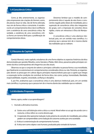 Ética Empresarial
Unisa | Educação a Distância | www.unisa.br
11
Como já dito anteriormente, as organiza-
ções empresariais são criações do Homem, assim,
ele precisa situar-se nela, não de forma alienada,
mas sim de forma crítica e consciente. A existên-
cia de um comportamento ético não é conflitante
com a existência de uma consciência crítica. Na
verdade, a existência de uma consciência críti-
ca forma um terreno fértil para a proliferação de
comportamentos éticos.
Devemos lembrar que o modelo de com-
portamento ético é aquele de atos livres e cons-
cientes regado pelos ideais de moralidade, pois a
supressão de consciência crítica dos integrantes
do grupo, com a imposição de conceitos éticos
rígidos, criaria um retrocesso à Ética da Manipu-
lação.
A consciência crítica é uma abertura inte-
lectual, pois, em um sentido mais cientifico, é a
presença que a pessoa tem de si mesma diante
das realidades que as rodeiam.
1.4 Consciência Crítica
1.5 Resumo do Capítulo
1.6 Atividades Propostas
Caro(a) Aluno(a), neste capítulo, estudamos de uma forma objetiva os aspectos históricos da ética
demonstrados por grandes filósofos, como Sócrates e Platão. Além disso, passamos pelas principais cor-
rentes da ética contemporânea até chegarmos aos dias atuais.
Observou-se que o conjunto de valores e princípios cultivados na pessoa forma a sua moralidade,
que fatalmente se exteriorizará em comportamentos considerados éticos ou não. Portanto, as organiza-
ções devem se preocupar em cultivar alguns princípios imprescindíveis para que o sujeito que integra
a corporação tenha condições de contribuir de forma ética, tais como: justiça, honestidade, liberdade,
responsabilidade, respeito, veracidade, confiança e disciplina.
E, por fim, analisamos que a consciência crítica é uma abertura intelectual, pois, em um sentido
mais científico, é a presença que a pessoa tem de si mesma diante das realidades que as rodeiam.
Vamos, agora, avaliar a sua aprendizagem?
1.	 Assinale a afirmativa incorreta.
a) Existe uma sutil distinção entre a ética e a moral. Moral refere-se ao agir de acordo com o
costume, e ética refere-se a como deveria agir.
b) A expressão ética apresenta tradução muito próxima do conceito de moralidade, pois ambas
podem ser compreendidas como tradução de costumes aceitos por uma sociedade.
c) A ética é a exteriorização do comportamento humano.
d) A ética tem como objeto o ato humano, produzido pela vontade do homem.
 