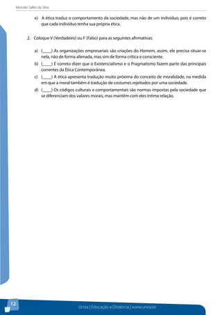 Marcelo Salles da Silva
Unisa | Educação a Distância | www.unisa.br
12
e) A ética traduz o comportamento da sociedade, mas não de um indivíduo, pois é correto
que cada indivíduo tenha sua própria ética.
2.	 Coloque V (Verdadeiro) ou F (Falso) para as seguintes afirmativas:
a)	 (____) As organizações empresariais são criações do Homem, assim, ele precisa situar-se
nela, não de forma alienada, mas sim de forma crítica e consciente.
b)	 (____) É correto dizer que o Existencialismo e o Pragmatismo fazem parte das principais
correntes da Ética Contemporânea.
c)	 (____) A ética apresenta tradução muito próxima do conceito de moralidade, na medida
em que a moral também é tradução de costumes rejeitados por uma sociedade.
d)	 (____) Os códigos culturais e comportamentais são normas impostas pela sociedade que
se diferenciam dos valores morais, mas mantêm com eles intima relação.
 