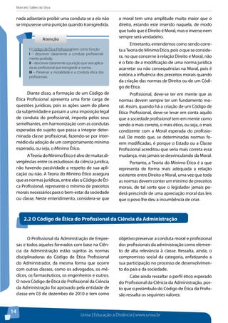 Marcelo Salles da Silva
Unisa | Educação a Distância | www.unisa.br
14
nada adiantaria proibir uma conduta se a ela não
se impusesse uma punição quando transgredida.
Diante disso, a formação de um Código de
Ética Profissional apresenta uma forte carga de
questões jurídicas, pois as ações saem do plano
da subjetividade e passam a uma imposição legal
de conduta do profissional, imposta pelos seus
semelhantes, em harmonização com as condutas
esperadas do sujeito que passa a integrar deter-
minada classe profissional, fazendo-se por inter-
médio da adoção de um comportamento mínimo
esperado, ou seja, o Mínimo Ético.
ATeoria do Mínimo Ético é alvo de muitas di-
vergências entre os estudiosos da ciência jurídica,
não havendo passividade a respeito de sua apli-
cação ou não. A Teoria do Mínimo Ético assegura
que as normas jurídicas, entre elas o Código de Éti-
ca Profissional, represente o mínimo de preceitos
morais necessários para o bem-estar da sociedade
ou classe. Neste entendimento, considera-se que
a moral tem uma amplitude muito maior que o
direito, estando este inserido naquela, de modo
que tudo que é Direito é Moral, mas o inverso nem
sempre será verdadeiro.
Entretanto, entendemos como sendo corre-
ta aTeoria do Mínimo Ético, pois o que se conside-
ra, no que concerne à relação Direito e Moral, não
é o fato de a modificação de uma norma jurídica
acarretar ou não consequências na Moral, pois é
notória a influência dos preceitos morais quando
da criação das normas de Direito ou de um Códi-
go de Ética.
Profissional, deve-se ter em mente que as
normas devem sempre ter um fundamento mo-
ral. Assim, quando há a criação de um Código de
Ética Profissional, deve-se levar em conta aquilo
que a sociedade profissional tem em mente como
sendo o mais correto, o mais ético, ou seja, o mais
condizente com a Moral esperada do profissio-
nal. De modo que, se determinadas normas fo-
rem modificadas, é porque o Estado ou a Classe
Profissional acreditou que seria mais correta essa
mudança, mas jamais se desvinculando da Moral.
Portanto, a Teoria do Mínimo Ético é a que
representa de forma mais adequada a relação
existente entre Direito e Moral, uma vez que toda
as normas devem conter um mínimo de preceitos
morais, de tal sorte que o legislador jamais po-
derá prescindir de uma apreciação moral das leis
que o povo lhe deu a incumbência de criar.
AtençãoAtenção
O Código de Ética Profissionaltem como função:
I – descrever claramente a conduta profissional-
mente proibida;
II– descrever claramente a punição que será aplica-
da ao profissional que transgredir a norma;
III – Preservar a moralidade e a conduta ética dos
profissionais.
2.2 O Código de Ética do Profissional da Ciência da Administração
O Profissional da Administração de Empre-
sas e todos aqueles formados com base na Ciên-
cia da Administração estão sujeitos às normas
disciplinadoras do Código de Ética Profissional
do Administrador, da mesma forma que ocorre
com outras classes, como os advogados, os mé-
dicos, os farmacêuticos, os engenheiros e outros.
O novo Código de Ética do Profissional da Ciência
da Administração foi aprovado pela entidade de
classe em 03 de dezembro de 2010 e tem como
objetivo preservar a conduta moral e profissional
dos profissionais da administração como elemen-
to de alta relevância à classe. Ressalta, ainda, o
compromisso social da categoria, enfatizando a
sua participação no processo de desenvolvimen-
to do país e da sociedade.
Cabe ainda ressaltar o perfil ético esperado
do Profissional da Ciência da Administração, pos-
to que o preâmbulo do Código de Ética da Profis-
são ressalta os seguintes valores:
 