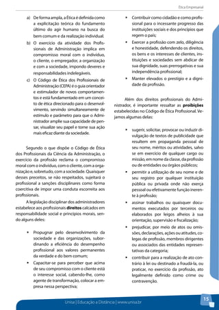 Ética Empresarial
Unisa | Educação a Distância | www.unisa.br
15
a)	 De forma ampla, a Ética é definida como
a explicitação teórica do fundamento
último do agir humano na busca do
bem comum e da realização individual.
b)	 O exercício da atividade dos Profis-
sionais de Administração implica em
compromisso moral com o indivíduo,
o cliente, o empregador, a organização
e com a sociedade, impondo deveres e
responsabilidades indelegáveis.
c)	 O Código de Ética dos Profissionais de
Administração (CEPA) é o guia orientador
e estimulador de novos comportamen-
tos e está fundamentado em um concei-
to de ética direcionado para o desenvol-
vimento, servindo simultaneamente de
estímulo e parâmetro para que o Admi-
nistrador amplie sua capacidade de pen-
sar, visualize seu papel e torne sua ação
mais eficaz diante da sociedade.
Segundo o que dispõe o Código de Ética
dos Profissionais da Ciência da Administração, o
exercício da profissão reclama o compromisso
moral com o indivíduo, com o cliente, com a orga-
nização e, sobretudo, com a sociedade. Quaisquer
desses preceitos, se não respeitados, sujeitará o
profissional a sanções disciplinares como forma
coercitiva de impor uma conduta escorreita aos
profissionais.
A legislação disciplinar dos administradores
estabelece aos profissionais direitos calcados em
responsabilidade social e princípios morais, sen-
do alguns deles:
ƒƒ Propugnar pelo desenvolvimento da
sociedade e das organizações, subor-
dinando a eficiência do desempenho
profissional aos valores permanentes
da verdade e do bem comum;
ƒƒ Capacitar-se para perceber que acima
de seu compromisso com o cliente está
o interesse social, cabendo-lhe, como
agente de transformação, colocar a em-
presa nessa perspectiva;
ƒƒ Contribuir como cidadão e como profis-
sional para o incessante progresso das
instituições sociais e dos princípios que
regem o país;
ƒƒ Exercer a profissão com zelo, diligência
e honestidade, defendendo os direitos,
os bens e os interesses de clientes, ins-
tituições e sociedades sem abdicar de
sua dignidade, suas prerrogativas e sua
independência profissional;
ƒƒ Manter elevados o prestígio e a digni-
dade da profissão.
Além dos direitos profissionais do Admi-
nistrador, é importante ressaltar as proibições
estabelecidas no Código de Ética Profissional. Ve-
jamos algumas delas:
ƒƒ sugerir, solicitar, provocar ou induzir di-
vulgação de textos de publicidade que
resultem em propaganda pessoal de
seu nome, méritos ou atividades, salvo
se em exercício de qualquer cargo ou
missão, em nome da classe, da profissão
ou de entidades ou órgãos públicos;
ƒƒ permitir a utilização de seu nome e de
seu registro por qualquer instituição
pública ou privada onde não exerça
pessoal ou efetivamente função ineren-
te à profissão;
ƒƒ assinar trabalhos ou quaisquer docu-
mentos executados por terceiros ou
elaborados por leigos alheios à sua
orientação, supervisão e fiscalização;
ƒƒ prejudicar, por meio de atos ou omis-
sões, declarações, ações ou atitudes, co-
legas de profissão, membros dirigentes
ou associados das entidades represen-
tativas da categoria;
ƒƒ contribuir para a realização de ato con-
trário à lei ou destinado a fraudá-la, ou
praticar, no exercício da profissão, ato
legalmente definido como crime ou
contravenção.
 