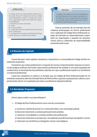 Marcelo Salles da Silva
Unisa | Educação a Distância | www.unisa.br
16
Trata-se, portanto, de um exemplo claro da
moderna preocupação em formar profissionais
(uso e aplicação do Código Ético Profissional) ca-
pazes de estimular um desenvolvimento susten-
tado nas organizações e pautado em preceitos
morais, éticos e, sobretudo, de responsabilidade
eminentemente social.
Saiba maisSaiba mais
O Código de Ética do Administrador determina no
seu artigo 40 que: “A violação das normas contidas
neste Regulamento importa em falta que, confor-
me sua gravidade, sujeita seus infratores às seguin-
tes penalidades:
I - advertência escrita e reservada;
II - multa;
III - censura pública;
IV - suspensão do exercício profissional de 30 (trinta)
dias a 3 (três) anos.
V - cancelamento do registro profissional e divulga-
ção do fato para o conhecimento público.”
AtençãoAtenção
O objetivo do Código de Ética dos Profissionais
da Administração é servir de guia orientador e es-
timulador de novos comportamentos fundados
em conceito de ética direcionado para o desen-
volvimento profissional e social.
Caro(a) Aluno(a), neste capítulo, estudamos a importância e a necessidade do Código de Ética no
ambiente corporativo.
Concluímos que a ética profissional é o conjunto de normas comportamentais impostas no exercí-
cio de qualquer profissão, formando a base da ética profissional. Na verdade, é uma ação reguladora de
conduta ética no desempenho das profissões, fazendo com que o profissional respeite seu semelhante
no exercício profissional.
E para isto, estudamos os valores e as funções que um Código de Ética Profissional pode ter no
ambiente corporativo, além da chamadaTeoria do Mínimo Ético, segundo a qual posturas, valores e com-
portamentos devem ser respeitados por todos os profissionais daquela profissão.
2.3 Resumo do Capítulo
2.4 Atividades Propostas
Vamos, agora, avaliar a sua aprendizagem?
1.	 O Código de Ética Profissional tem como uma de suas funções:
a) preservar o direito de acessar os e-mails particulares, sem autorização judicial.
b) descrever claramente a conduta particularmente proibida.
c) preservar a imoralidade e a conduta antiética dos profissionais.
d) descrever claramente a punição que será aplicada ao profissional que transgredir a norma.
e) descrever nas entrelinhas as obrigações virtuais e tecnológicas.
 