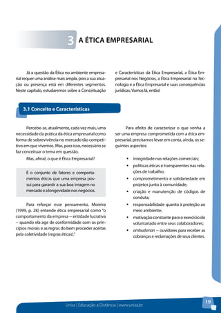 Unisa | Educação a Distância | www.unisa.br
19
Já a questão da Ética no ambiente empresa-
rial requer uma análise mais ampla, pois a sua atua-
ção ou presença está em diferentes segmentos.
Neste capítulo, estudaremos sobre a Conceituação
e Características da Ética Empresarial, a Ética Em-
presarial nos Negócios, a Ética Empresarial na Tec-
nologia e a Ética Empresarial e suas consequências
jurídicas.Vamos lá, então!
A Ética Empresarial3
Percebe-se, atualmente, cada vez mais, uma
necessidade da prática da ética empresarial como
forma de sobrevivência no mercado tão competi-
tivo em que vivemos. Mas, para isso, necessário se
faz conceituar o tema em questão.
Mas, afinal, o que é Ética Empresarial?
É o conjunto de fatores e comporta-
mentos éticos que uma empresa pos-
sui para garantir a sua boa imagem no
mercadoealongevidadenosnegócios.
Para reforçar esse pensamento, Moreira
(1999, p. 28) entende ética empresarial como “o
comportamento da empresa − entidade lucrativa
− quando ela age de conformidade com os prin-
cípios morais e as regras do bem proceder aceitas
pela coletividade (regras éticas).”
Para efeito de caracterizar o que venha a
ser uma empresa comprometida com a ética em-
presarial, precisamos levar em conta, ainda, os se-
guintes aspectos:
ƒƒ integridade nas relações comerciais;
ƒƒ políticas éticas e transparentes nas rela-
ções de trabalho;
ƒƒ comprometimento e solidariedade em
projetos junto à comunidade;
ƒƒ criação e manutenção de códigos de
conduta;
ƒƒ responsabilidade quanto à proteção ao
meio ambiente;
ƒƒ motivaçãoconstanteparaoexercíciodo
voluntariado entre seus colaboradores;
ƒƒ ombudsman − ouvidores para receber as
cobranças e reclamações de seus clientes.
3.1 Conceito e Características
 