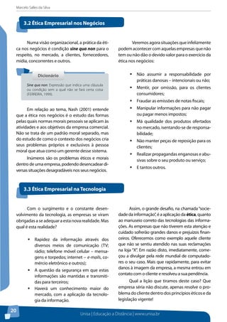 Marcelo Salles da Silva
Unisa | Educação a Distância | www.unisa.br
20
Numa visão organizacional, a prática da éti-
ca nos negócios é condição sine qua non para o
respeito, no mercado, a clientes, fornecedores,
mídia, concorrentes e outros.
Em relação ao tema, Nash (2001) entende
que a ética nos negócios é o estudo das formas
pelas quais normas morais pessoais se aplicam às
atividades e aos objetivos da empresa comercial.
Não se trata de um padrão moral separado, mas
do estudo de como o contexto dos negócios cria
seus problemas próprios e exclusivos à pessoa
moral que atua como um gerente desse sistema.
Inúmeros são os problemas éticos e morais
dentro de uma empresa, podendo desencadear di-
versas situações desagradáveis nos seus negócios.
	 Veremos agora situações que infelizmente
podem acontecer com aquelas empresas que não
tem ou não dão o devido valor para o exercício da
ética nos negócios:
ƒƒ Não assumir a responsabilidade por
práticas danosas – intencionais ou não;
ƒƒ Mentir, por omissão, para os clientes
consumidores;
ƒƒ Fraudar as emissões de notas fiscais;
ƒƒ Manipular informações para não pagar
ou pagar menos impostos;
ƒƒ Má qualidade dos produtos ofertados
no mercado, isentando-se de responsa-
bilidade;
ƒƒ Não manter peças de reposição para os
clientes;
ƒƒ Realizar propagandas enganosas e abu-
sivas sobre o seu produto ou serviço;
ƒƒ E tantos outros.
3.2 Ética Empresarial nos Negócios
3.3 Ética Empresarial na Tecnologia
DicionárioDicionário
Sine qua non: Expressão que indica uma cláusula
ou condição sem a qual não se fará certa coisa
(FERREIRA, 1999).
Com o surgimento e o constante desen-
volvimento da tecnologia, as empresas se viram
obrigadas a se adequar a esta nova realidade. Mas
qual é esta realidade?
ƒƒ Rapidez da informação através dos
diversos meios de comunicação (TV;
rádio; telefone móvel celular – mensa-
gens e torpedos; internet − e-mails, co-
mércio eletrônico e outros);
ƒƒ A questão da segurança em que estas
informações são mantidas e transmiti-
das para terceiros;
ƒƒ Haverá um conhecimento maior do
mercado, com a aplicação da tecnolo-
gia da informação.
Assim, o grande desafio, na chamada “socie-
dade da informação”, é a aplicação da ética, quanto
ao manuseio correto das tecnologias das informa-
ções. As empresas que não tiverem esta atenção e
cuidado sofrerão grandes danos e prejuízos finan-
ceiros. Oferecemos como exemplo aquele cliente
que não se sentiu atendido nas suas reclamações
na loja “X”. Em razão disto, imediatamente, come-
çou a divulgar pela rede mundial de computado-
res o seu caso. Mais que rapidamente, para evitar
danos à imagem da empresa, a mesma entrou em
contato com o cliente e resolveu a sua pendência.
Qual a lição que tiramos deste caso? Que
empresa séria não discute, apenas resolve o pro-
blema do cliente dentro dos princípios éticos e da
legislação vigente!
 