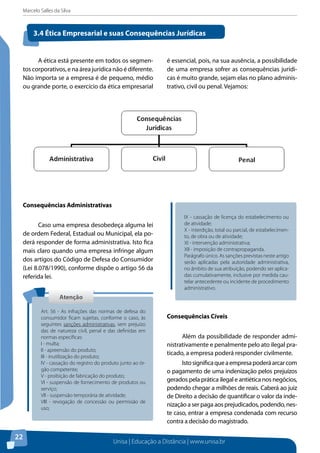 Marcelo Salles da Silva
Unisa | Educação a Distância | www.unisa.br
22
A ética está presente em todos os segmen-
tos corporativos, e na área jurídica não é diferente.
Não importa se a empresa é de pequeno, médio
ou grande porte, o exercício da ética empresarial
é essencial, pois, na sua ausência, a possibilidade
de uma empresa sofrer as consequências jurídi-
cas é muito grande, sejam elas no plano adminis-
trativo, civil ou penal. Vejamos:
3.4 Ética Empresarial e suas Consequências Jurídicas
Consequências Administrativas
Caso uma empresa desobedeça alguma lei
de ordem Federal, Estadual ou Municipal, ela po-
derá responder de forma administrativa. Isto fica
mais claro quando uma empresa infringe algum
dos artigos do Código de Defesa do Consumidor
(Lei 8.078/1990), conforme dispõe o artigo 56 da
referida lei.
Consequências Cíveis
Além da possibilidade de responder admi-
nistrativamente e penalmente pelo ato ilegal pra-
ticado, a empresa poderá responder civilmente.
Istosignificaqueaempresapoderáarcarcom
o pagamento de uma indenização pelos prejuízos
gerados pela prática ilegal e antiética nos negócios,
podendo chegar a milhões de reais. Caberá ao juiz
de Direito a decisão de quantificar o valor da inde-
nização a ser paga aos prejudicados, podendo, nes-
te caso, entrar a empresa condenada com recurso
contra a decisão do magistrado.
AtençãoAtenção
Art. 56 - As infrações das normas de defesa do
consumidor ficam sujeitas, conforme o caso, às
seguintes sanções administrativas, sem prejuízo
das de natureza civil, penal e das definidas em
normas específicas:
I - multa;
II - apreensão do produto;
III - inutilização do produto;
IV - cassação do registro do produto junto ao ór-
gão competente;
V - proibição de fabricação do produto;
VI - suspensão de fornecimento de produtos ou
serviço;
VII - suspensão temporária de atividade;
VIII - revogação de concessão ou permissão de
uso;
IX - cassação de licença do estabelecimento ou
de atividade;
X - interdição, total ou parcial, de estabelecimen-
to, de obra ou de atividade;
XI - intervenção administrativa;
XII - imposição de contrapropaganda.
Parágrafo único. As sanções previstas neste artigo
serão aplicadas pela autoridade administrativa,
no âmbito de sua atribuição, podendo ser aplica-
das cumulativamente, inclusive por medida cau-
telar antecedente ou incidente de procedimento
administrativo.
 
