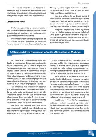 Ética Empresarial
Unisa | Educação a Distância | www.unisa.br
23
	 Por isso da importância da “responsabi-
lidade dos atos empresariais”, evitando-se assim
este tipo de situação, assim como o prejuízo para
a imagem da empresa e de seus investimentos.
Consequências Penais
Infelizmente, por mais que as empresas sai-
bam dos desdobramentos por praticarem crimes
empresariais (corporativos), são muitos os casos
que ainda ocorrem nos dias atuais.
Podemos citar como exemplo as práticas de
Concorrência Desleal, Sonegação de Impostos,
Fraudes contra o Governo (Federal, Estadual ou
Municipal), Manipulação de Informações, Espio-
nagem Industrial, Publicidade Abusiva ou Enga-
nosa, entre tantos outros crimes.
Com a descoberta de um destes crimes, já
mencionados, a empresa será investigada e seus
responsáveis poderão receber as punições previs-
tas em lei, sempre respeitando o direito constitu-
cional ao contraditório e ao devido processo legal.
Mas para a empresa que pratica algum dos
crimes já citados, será que compensa tudo isso?
Claro que não, pois haverá enormes prejuízos fi-
nanceiros, de imagem, de credibilidade, podendo
chegar até ao fechamento ou encerramento das
atividades empresariais.
As organizações empresariais no Brasil ain-
da não se convenceram de que o comportamento
ético é um caminho para o sucesso empresarial.
É extremamente comum o pensamento de que a
empresa só tem chances de sobreviver se sonegar
impostos, descumprir ou fraudar a legislação traba-
lhista, subornar, poluir o ambiente, enganar o con-
sumidor; condutas essas quase sempre justificadas
na pesada carga tributária, no alto custo para ma-
nutenção de um vínculo empregatício e outros.
Tais empresas não conseguiram observar
que, muito embora seja uma prática dissemina-
da no meio social, centenas de empresas não
sobrevivem, sendo fadadas aos procedimentos
falimentares e de recuperação. É evidente que o
único caminho seguro para o desenvolvimento
sustentado, a longo prazo, é o caminho ético.
Por outro lado, também ainda não houve
a conscientização social de que o Estado, apesar
dos lamentáveis episódios de corrupção que per-
seguem os corredores governamentais, ainda é o
condutor responsável pelo estabelecimento de
um novo padrão ético no país. Assim, as trocas de
favores, os tráficos de influências, o pagamento
de propinas, muito embora predominantes, me-
recem perder cada vez mais espaço social em be-
nefício do constante aperfeiçoamento ético.
Nesse sentido, a ética está fundada na fi-
losofia da dignidade do ser humano, encravado
em seu ser, devendo ser praticada na realização
de suas mais diversas tarefas. Portanto, necessária
é a construção da ética pessoal de todos aqueles
que participam do cenário empresarial, requeren-
do, assim, um constante aprimoramento crítico
da consciência da pessoa a partir da inserção de
cada novo integrante no grupo empresarial.
Para Moreira (1999, p. 31),“o comportamen-
to ético por parte da empresa é esperado e exigi-
do pela sociedade. Ele é a única forma de obten-
ção de lucro com respaldo da moral. Esta impõe
que a empresa aja com a ética em todos os seus
relacionamentos.”
3.5 Desafios da Ética Empresarial no Brasil e a Necessidade de Mudanças
 