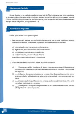 Marcelo Salles da Silva
Unisa | Educação a Distância | www.unisa.br
24
Caro(a) aluno(a), neste capítulo, estudamos a questão da Ética Empresarial, sua conceituação, ca-
racterísticas e, além disso, a sua atuação nos mais diversos segmentos, tais como nos negócios, sua rela-
ção com a tecnologia da informação e as consequências jurídicas que uma empresa poderá sofrer caso
pratique um ato antijurídico, ou seja, contrário a lei.
3.6 Resumo do Capítulo
3.7 Atividades Propostas
Vamos, agora, avaliar a sua aprendizagem?
1.	 Caso a empresa X pratique um ato (antiético) empresarial, que vá gerar prejuízos a terceiros
(clientes, concorrentes, fornecedores e governo), ela poderá ser responsabilizada:
a)	 internacionalmente, internamente e relativamente.
b) 	 digitalmente, financeiramente e administrativamente.
c) 	 na publicidade, na internet e criminalmente.
d) 	 academicamente, virtualmente e civilmente.
e) administrativamente, civilmente e penalmente.
2.	 Coloque V (Verdadeiro) ou F (Falso) para as seguintes afirmativas:
a)	 (____) Ética empresarial é o conjunto de fatores e comportamentos antiéticos que uma
empresa possui para assegurar a sua boa imagem somente na internet e a longevidade
nos negócios.
b)	 (____) Algumas das características de uma empresa ética são as políticas corretas nas re-
lações de trabalho, solidariedade nas ações junto à comunidade e o respeito ao meio am-
biente.
c)	 (____) As consequências jurídicas de uma empresa podem ser administrativa, civil e senti-
mental, por praticar danos a terceiros.
d)	 (____) As empresas são responsáveis pelos dados de seus clientes e fornecedores, com isto
estará praticando a ética empresarial.
 