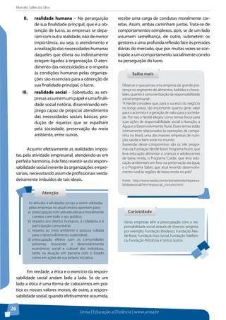Marcelo Salles da Silva
Unisa | Educação a Distância | www.unisa.br
26
II.	 realidade humana – Na perseguição
de sua finalidade principal, que é a ob-
tenção de lucro, as empresas se depa-
ram com outra realidade, não de menor
importância, ou seja, o atendimento e
a realização das necessidades humanas
daqueles que direta ou indiretamente
estejam ligados à organização. O aten-
dimento das necessidades e o respeito
às condições humanas pelas organiza-
ções são essenciais para a obtenção de
sua finalidade principal, o lucro.
III.	 realidade social – Sobretudo, as em-
presas assumem um papel e uma finali-
dade social notória, disseminando em-
prego capaz de propiciar atendimento
das necessidades sociais básicas, pro-
dução de riquezas que se espalham
pela sociedade, preservação do meio
ambiente, entre outras.
Assumir efetivamente as realidades impos-
tas pela atividade empresarial, atendendo-as em
perfeita harmonia, é de fato revestir-se da respon-
sabilidade social inerente às organizações empre-
sariais, necessitando assim de profissionais verda-
deiramente imbuídos de tais ideais.
Em verdade, a ética e o exercício da respon-
sabilidade social andam lado a lado. Se de um
lado a ética é uma forma de colocarmos em prá-
tica os nossos valores morais, de outro, a respon-
sabilidade social, quando efetivamente assumida,
recebe uma carga de condutas moralmente cor-
retas. Assim, ambas caminham juntas. Trata-se de
comportamentos complexos, pois, se de um lado
assumem semelhança, de outro, submetem os
gestores a uma profunda reflexão face às pressões
diárias do mercado, que por muitas vezes se con-
trapõe a um comportamento socialmente correto
na perseguição do lucro.
AtençãoAtenção
As atitudes e atividades sociais a serem adotadas
pelas empresas no atual cenário apontam para:
a)	 preocupação com atitudes éticas e moralmente
corretas com todo o seu público;
b)	respeito aos direitos humanos, à cidadania e à
participação comunitária;
c)	 respeito ao meio ambiente e postura voltada
para o desenvolvimento sustentável;
d)	preocupação efetiva com as comunidades
próximas, buscando o desenvolvimento
econômico, social e cultural dos indivíduos,
tanto na atuação em parceria com o Estado
como em ações de sua própria iniciativa.
Saiba maisSaiba mais
Observe o que pensa uma empresa de grande pre-
sença no segmento de alimentos, bebidas e choco-
lates, quanto à conscientização da responsabilidade
social empresarial:
“A Nestlé considera que, para o sucesso do negócio
no longo prazo, tão importante quanto gerar valor
para o acionista é a geração de valor para a socieda-
de. Por isso a Nestlé elegeu como temas-focos para
suas ações de responsabilidade social a Nutrição, a
Água e o Desenvolvimento Rural. Esses temas estão
intimamente relacionados às operações da compa-
nhia no Brasil, uma das maiores empresas de nutri-
ção, saúde e bem-estar no mundo.
Expressão desse compromisso são os três progra-
mas da Fundação Nestlé Brasil: Programa Nutrir, que
leva educação alimentar a crianças e adolescentes
de baixa renda; o Programa Cuidar, que leva edu-
cação ambiental com foco na preservação da água;
e o Programa Saber, que atua levando desenvolvi-
mento rural às regiões de baixa renda no país.”
Fonte: http://www.nestle.com.br/portalnestle/responsa-
bilidadesocial/htm/respsocial_conceito.html.
Várias empresas têm a preocupação com a res-
ponsabilidade social através de diversos projetos,
por exemplo: Fundação Bradesco, Fundação Nes-
tlé Brasil, Fundação Itaú Social, Fundação Telefôni-
ca, Fundação Petrobras e tantos outros.
CuriosidadeCuriosidade
 