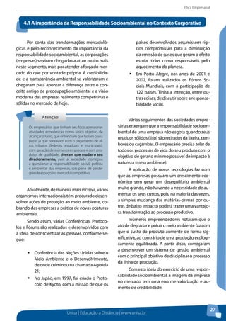 Ética Empresarial
Unisa | Educação a Distância | www.unisa.br
27
Por conta das transformações mercadoló-
gicas e pelo reconhecimento da importância da
responsabilidade socioambiental, as corporações
(empresas) se viram obrigadas a atuar muito mais
neste segmento, mais por atender a força do mer-
cado do que por vontade própria. A credibilida-
de e a transparência ambiental se valorizaram e
chegaram para apontar a diferença entre o con-
ceito antigo de preocupação ambiental e a visão
moderna das empresas realmente competitivas e
sólidas no mercado de hoje.
Atualmente,demaneiramaisincisiva,vários
organismos internacionais têm procurado desen-
volver ações de proteção ao meio ambiente, co-
brando das empresas a prática de novas posturas
ambientais.
Sendo assim, várias Conferências, Protoco-
los e Fóruns são realizados e desenvolvidos com
a ideia de conscientizar as pessoas, conforme se-
gue:
ƒƒ Conferência das Nações Unidas sobre o
Meio Ambiente e o Desenvolvimento,
de onde culminou na chamada Agenda
21;
ƒƒ No Japão, em 1997, foi criado o Proto-
colo de Kyoto, com a missão de que os
países desenvolvidos assumissem rígi-
dos compromissos para a diminuição
da emissão de gases que geram o efeito
estufa, tidos como responsáveis pelo
aquecimento do planeta.
ƒƒ Em Porto Alegre, nos anos de 2001 e
2002, foram realizados os Fóruns So-
ciais Mundiais, com a participação de
122 países. Tinha a intenção, entre ou-
tras coisas, de discutir sobre a responsa-
bilidade social.
Vários seguimentos das sociedades empre-
sárias enxergam que a responsabilidade socioam-
biental de uma empresa não esgota quando seus
resíduos sólidos (lixo) são retirados da lixeira, tam-
bores ou caçambas. O empresário precisa zelar de
todos os processos de vida do seu produto com o
objetivo de gerar o mínimo possível de impacto à
natureza (meio ambiente).
A aplicação de novas tecnologias faz com
que as empresas possuam um crescimento eco-
nômico sem gerar um desequilíbrio ambiental
muito grande, não havendo a necessidade de au-
mentar os seus custos, pois, na maioria das vezes,
a simples mudança das matérias-primas por ou-
tras de baixo impacto poderá trazer uma vantajo-
sa transformação ao processo produtivo.
Inúmeros empreendedores notaram que o
ato de degradar e poluir o meio ambiente faz com
que o custo do produto aumente de forma sig-
nificativa, ao contrário de uma produção ecologi-
camente equilibrada. A partir disto, começaram
a desenvolver um sistema de gestão ambiental
com o principal objetivo de disciplinar o processo
da linha de produção.
Com esta ideia do exercício de uma respon-
sabilidade socioambiental, a imagem da empresa
no mercado tem uma enorme valorização e au-
mento de credibilidade.
4.1AimportânciadaResponsabilidadeSocioambientalnoContextoCorporativo
AtençãoAtenção
Os empresários que tinham seu foco apenas nas
atividades econômicas como único objetivo de
alcançar o lucro, que entendiam que faziam o seu
papel já que honravam com o pagamento de al-
tos tributos (federais, estaduais e municipais),
com geração de inúmeros empregos e com pro-
dutos de qualidade, tiveram que mudar o seu
direcionamento, pois a sociedade começou
a questionar a responsabilidade social, política
e ambiental das empresas, sob pena de perder
grande espaço no mercado competitivo.
 