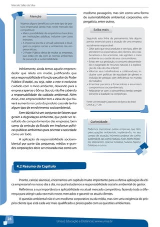 Marcelo Salles da Silva
Unisa | Educação a Distância | www.unisa.br
28
Infelizmente, ainda temos aquele empreen-
dedor que reluta em mudar, justificando que
esta responsabilidade é função peculiar do Poder
Público (Estado), ou seja, cabe a este o exclusivo
cuidado com o meio ambiente, deixando para a
empresa apenas o bônus (lucro), não lhe cabendo
a responsabilidade do cuidado ambiental. Além
disso, este empreendedor tem a ideia de que ha-
verá aumento no custo do produto caso ele tenha
algum tipo de envolvimento socioambiental.
Sem dúvida há um conjunto de fatores que
geram a degradação ambiental, que pode ser re-
sultado de comportamentos das empresas, bem
como da omissão do Estado em implantar políti-
cas públicas ambientais para orientar a sociedade
como um todo.
A aplicação da responsabilidade socioam-
biental por parte das pequenas, médias e gran-
des corporações deve ser encarada não como um
modismo passageiro, mas sim como uma forma
de sustentabilidade ambiental, corporativa, em-
pregatícia, entre outros.
AtençãoAtenção
Vejamos alguns benefícios com este tipo de pos-
tura empresarial (ainda mais neste mercado tão
competitivo):
•	Maior possibilidade de empréstimos bancários
em instituições públicas, inclusive com juros
menores;
•	A imprensa (escrita e virtual) valorizará e divul-
gará os projetos sociais e ambientais das em-
presas éticas;
•	O Poder Público deixa de multar as empresas,
que estão em dia com as normas ambientais
de prevenção e sustentabilidade.
Podemos mencionar outras empresas que têm
preocupações ambientais, implantando, no seu
campo de atuação, inúmeros projetos de cunho
sustentável, tais como: Natura, Avon, MWM Moto-
res, Votorantim, Aracruz Celulose, Suzano Papel e
Celulose e outros.
CuriosidadeCuriosidade
Saiba maisSaiba mais
Seguindo esta linha de pensamento, leia alguns
pontos essenciais para a atuação de uma empresa
socialmente responsável:
•	Zelar para que seus produtos e serviços, além de
atenderem às expectativas dos clientes, dos cola-
boradores e dos acionistas, não agridam o meio
ambiente ou a saúde de seus consumidores;
•	Evitar, em sua produção, o consumo descontrola-
do e exagerado de recursos naturais e a explora-
ção de mão de obra infantil;
•	Valorizar seus trabalhadores e colaboradores, in-
clusive com políticas de equidade de gênero e
inclusão de pessoas com deficiência no mundo
do trabalho;
•	Incentivar parceiros e fornecedores a assumirem
compromissos socioambientais;
•	Relacionar-se com a concorrência tendo sempre
presente a lealdade na competição.
Fonte: Universidade Corporativa do Banco do Brasil
(2008, p. 27-28):
Pronto, caro(a) aluno(a), encerramos um capítulo muito importante para a efetiva aplicação da éti-
ca empresarial no nosso dia a dia, no qual estudamos a responsabilidade social e ambiental do gestor.
Refletimos a sua importância e aplicabilidade no atual mercado competitivo, fazendo toda a dife-
rença para atingir cada vez mais novos mercados e garantir os atuais clientes.
A questão ambiental não é um modismo corporativo ou da mídia, mas sim uma exigência do pró-
prio cliente que está cada vez mais qualificado e preocupado com as questões ambientais.
4.2 Resumo do Capítulo
 