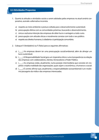 Ética Empresarial
Unisa | Educação a Distância | www.unisa.br
29
1.	 Quanto às atitudes e atividades sociais a serem adotadas pelas empresas no atual cenário cor-
porativo, assinale a alternativa incorreta:
a)	 respeito ao meio ambiente e postura voltada para o desenvolvimento sustentável.
b) 	 preocupação efetiva com as comunidades próximas, buscando o desenvolvimento.
c) 	 única e exclusiva intenção das empresas de obter lucro e vantagens a todo custo.
d)	 preocupação com atitudes éticas e moralmente corretas com todo o seu público.
e) 	 respeito aos direitos humanos, à cidadania e à participação comunitária.
2.	 Coloque V (Verdadeiro) ou F (Falso) para as seguintes afirmativas:
a)	 (____) As empresas devem ter uma preocupação social/ambiental, além de almejar um
lucro sustentável.
b)	 (____) A Responsabilidade Social gera um imperativo ético e uma transparência na relação
das empresas com colaboradores, clientes, fornecedores e Poder Público.
c)	 (____) As empresas estão, atualmente, numa posição intermediária que consiste em res-
peitar a tríplice realidade das organizações, quais sejam: a econômica, a humana e a social.
d)	 (____) É correto afirmar que, atualmente, a responsabilidade socioambiental é um modis-
mo passageiro da mídia e das empresas interessadas.
4.3 Atividades Propostas
 