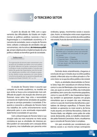 Unisa | Educação a Distância | www.unisa.br
31
A partir da década de 1990, com o agra-
vamento das dificuldades do Estado em imple-
mentar as políticas públicas nacionais e face à
fragmentação e à instabilidade econômica e fi-
nanceira da sociedade, nasce a noção do Terceiro
Setor, voltado a realização de atividades não go-
vernamentais, não lucrativas, de interesse públi-
co, sempre objetivando a implementação de uma
política voltada ao benefício geral da sociedade.
O estudo do Terceiro Setor é assunto que
compete ao mundo acadêmico, na medida em
que ainda se busca uma compreensão mais soli-
dificada do papel e da atuação dos diversos pro-
fissionais nesse setor, haja vista a necessidade
constante de implementar atividades de qualida-
de para os serviços prestados à sociedade. É fre-
quente e crescente a utilização do Terceiro Setor
nos trabalhos de cunho eminentemente social,
abarcando para si uma acentuada responsabili-
dade frente à sociedade em que atua.
Com a disseminação do Terceiro Setor e sua
atuação cada vez mais marcante no meio social,
constatou-se que as atividades de interesse pú-
blico podem ser executadas sem a atuação direta
do governo, mas trabalhadas por parcerias entre
sindicatos, igrejas, movimentos sociais e associa-
ções. Assim, as interações entre esses organismos
e o Estado reflete o novo sentido da esfera pública
não estatal, fruto do domínio do interesse público.
Partindo deste entendimento, chegamos à
conclusão de que o Estado atua na esfera pública
estatal, o Mercado atua na esfera privada e o Ter-
ceiro Setor se ocupa da esfera pública não estatal.
Assim, as atividades desenvolvidas no Tercei-
ro Setor, hoje, têm nascedouro em diversas fontes,
como é o caso da filantropia e dos movimentos so-
ciais, aos quais se somam as ONGs, das instituições
partidárias, bem como dos movimentos populares,
como é o caso do MST e das Cooperativas Agríco-
las; também se apresentam atuantes em grupos
minoritários que se ocupam dos seus interesses,
como é o caso de movimentos beneficentes a por-
tadores de doenças específicas. O Terceiro Setor
também se apresenta no meio social e, de forma
muito atuante, em Grêmios Recreativos, Clubes da
Terceira Idade, nas religiões como polos de união
social, destacando, ainda, os trabalhos desenvolvi-
dos pelas Pastorais Carcerárias. Assim, visualizamos
que o conceito deTerceiro Setor é complexo.
Um país envolvido por consideráveis pro-
blemas sociais e ao mesmo tempo contraposto
O Terceiro Setor5
Saiba maisSaiba mais
“As organizações do terceiro setor caracterizam uma
atuação da sociedade que define uma nova prática
de gestão diferente da gestão meramente privada
e, de algum modo, da gestão pública. Contudo, essa
prática de gestão das organizações, sem fins lucrati-
vos, voltada para contribuir com o Estado na garan-
tia dos direitos sociais, apresenta, em certo ponto,
uma forma de gestão que se aproxima daquela que
é própria do Estado.”(GALVEZ, 2011, p. 22).
AtençãoAtenção
Para melhor compreensão doTerceiro Setor e das
entidades que o compõem, temos que entender
que a sociedade está estruturada em três gran-
des setores:
•	O Primeiro Setor – O Estado;
•	O Segundo Setor – O Mercado;
•	O Terceiro Setor – Organizações da Sociedade
Civil que atuam sem fins lucrativos, mas com
interesse público.
 