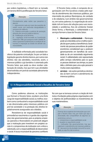 Marcelo Salles da Silva
Unisa | Educação a Distância | www.unisa.br
32
por ordens legislativas, o Brasil tem se tornado
um terreno fértil à proliferação do Terceiro Setor.
A realidade enfrentada pela sociedade bra-
sileira é de patente contradição. Se por um lado a
legislação garante direitos básicos, por outros tais
direitos não são atendidos, nascendo, assim, o
interesse público cuja bandeira é ostentada pelo
Terceiro Setor, que pode ou deve receber cola-
boração do estado, mas que tem suas atividades
desenvolvidas em prol da sociedade plenamente
independentes.
O Terceiro Setor, então, é composto de or-
ganizações sem fins lucrativos criadas pelo espí-
rito de atendimento dos interesses públicos, por
intermédio de práticas filantrópicas, de caridade
e de cidadania, num âmbito não governamental,
ou, em outras palavras, é a organização da socie-
dade civil em busca de soluções para suas neces-
sidades e problemas, fora do ambiente Estatal.
Desta forma, a filantropia, a solidariedade e os
serviços formam a base do Terceiro Setor:
ƒƒ filantropia e solidariedade − filantropia
podeserentendidacomoomelhorexem-
plodequempraticaabeneficência.Geral-
mente são pessoas possuidoras de poder
econômico considerável que a praticam
generosamente em benefício da socie-
dade ou de um necessitado seguimento
social. A solidariedade está representada
pelos serviços voluntários para os quais
as pessoas destinam seu tempo, ou parte
dele, e dinheiro para uma ação pessoal e
muitas vezes esporádicas;
ƒƒ serviços – são ações periódicas destina-
das ao bem comum e atendimento do
interesse público.
AtençãoAtenção
Principalmente pelas razões que passamos a
elencar:
I – Agravamento cada vez maior das questões de
ordem social, com profundas desigualdades e
aumento de violência;
II – Pobreza acentuada e ausência de prestação
eficiente dos serviços públicos básicos;
III – Proliferação social da fome;
IV – Legislação social escorada na Constituição
Federal de 1988, que assegura a todo cidadão di-
reitos e garantias fundamentais à condição de ser
humano e imposição ao Estado de atender tais
necessidades.
Como podemos observar, as instituições
que formam o Terceiro Setor, recebem uma forte
carga de responsabilidade social, ou melhor, rece-
bem como combustível a responsabilidade social
e são direcionadas pelos interesses públicos em
prol da sociedade e na proteção dos direitos le-
gislativamente assegurados aos cidadãos.
Revestirem-se de responsabilidade social é
primordial ao nascimento e à gestão das organiza-
ções não governamentais, pois as próprias empre-
sas (parceiros e financiadores em potencial) alegam
que a motivação para investirem em projetos so-
ciais é o compromisso da instituição com a ética e,
sobretudo, com a responsabilidade de desenvolver
o social. A busca incansável de parceiros confiáveis
fez com que se tornasse comum a criação de insti-
tutos e fundações pelas próprias organizações com
o objetivo de profissionalizar os investimentos de
suas mantenedoras.
5.1 A Responsabilidade Social e Desafios do Terceiro Setor
AtençãoAtenção
Diversas são as espécies de instituições que com-
põe o Terceiro Setor, mas, por maior que seja a
diversidade, elas compartilham de algumas ca-
racterísticas comuns:
I – compromisso e responsabilidade social;
II - atuação no seguimento social;
II – instituições não governamentais, mas que
objetivam o atendimento de interesses públicos;
III – não exercício de atividade mercantil na socie-
dade, ou seja, fins não lucrativos.
 