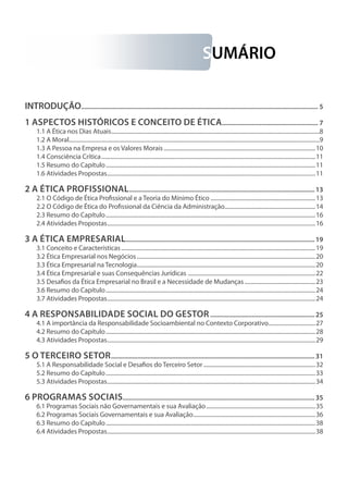 SUMÁRIO
INTRODUÇÃO................................................................................................................................................ 5
1 Aspectos Históricos e Conceito de Ética........................................................... 7
1.1 A Ética nos Dias Atuais....................................................................................................................................................8
1.2 A Moral.................................................................................................................................................................................9
1.3 A Pessoa na Empresa e os Valores Morais............................................................................................................10
1.4 Consciência Crítica........................................................................................................................................................11
1.5 Resumo do Capítulo.....................................................................................................................................................11
1.6 Atividades Propostas....................................................................................................................................................11
2 A Ética Profissional.................................................................................................................13
2.1 O Código de Ética Profissional e a Teoria do Mínimo Ético...........................................................................13
2.2 O Código de Ética do Profissional da Ciência da Administração.................................................................14
2.3 Resumo do Capítulo.....................................................................................................................................................16
2.4 Atividades Propostas....................................................................................................................................................16
3 A Ética Empresarial...................................................................................................................19
3.1 Conceito e Características..........................................................................................................................................19
3.2 Ética Empresarial nos Negócios...............................................................................................................................20
3.3 Ética Empresarial na Tecnologia...............................................................................................................................20
3.4 Ética Empresarial e suas Consequências Jurídicas ...........................................................................................22
3.5 Desafios da Ética Empresarial no Brasil e a Necessidade de Mudanças...................................................23
3.6 Resumo do Capítulo.....................................................................................................................................................24
3.7 Atividades Propostas....................................................................................................................................................24
4 A Responsabilidade Social do Gestor................................................................25
4.1 A importância da Responsabilidade Socioambiental no Contexto Corporativo..................................27
4.2 Resumo do Capítulo.....................................................................................................................................................28
4.3 Atividades Propostas....................................................................................................................................................29
5 O Terceiro Setor............................................................................................................................31
5.1 A Responsabilidade Social e Desafios do Terceiro Setor................................................................................32
5.2 Resumo do Capítulo.....................................................................................................................................................33
5.3 Atividades Propostas....................................................................................................................................................34
6 Programas Sociais....................................................................................................................35
6.1 Programas Sociais não Governamentais e sua Avaliação..............................................................................35
6.2 Programas Sociais Governamentais e sua Avaliação.......................................................................................36
6.3 Resumo do Capítulo.....................................................................................................................................................38
6.4 Atividades Propostas....................................................................................................................................................38
 