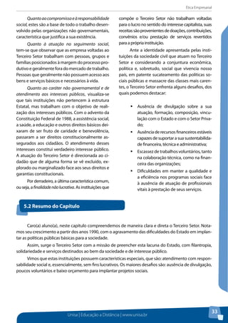 Ética Empresarial
Unisa | Educação a Distância | www.unisa.br
33
Quantoaocompromissoeàresponsabilidade
social, estes são a base de todo o trabalho desen-
volvido pelas organizações não governamentais,
característica que justifica a sua existência.
Quanto à atuação no seguimento social,
tem-se que observar que as empresa voltadas ao
Terceiro Setor trabalham com pessoas, grupos e
famílias posicionados à margem do processo pro-
dutivo e geralmente fora do mercado de trabalho.
Pessoas que geralmente não possuem acesso aos
bens e serviços básicos e necessários à vida.
Quanto ao caráter não governamental e de
atendimento aos interesses públicos, visualiza-se
que tais instituições não pertencem à estrutura
Estatal, mas trabalham com o objetivo de reali-
zação dos interesses públicos. Com o advento da
Constituição Federal de 1988, a assistência social,
a saúde, a educação e outros direitos básicos dei-
xaram de ser fruto de caridade e benevolência,
passaram a ser direitos constitucionalmente as-
segurados aos cidadãos. O atendimento desses
interesses constitui verdadeiro interesse público.
A atuação do Terceiro Setor é direcionada ao ci-
dadão que de alguma forma se vê excluído, ex-
plorado ou marginalizado face aos seus direitos e
garantias constitucionais.
Por derradeiro, a última característica comum,
ou seja, a finalidadenãolucrativa. As instituições que
compõe o Terceiro Setor não trabalham voltadas
para o lucro no sentido do interesse capitalista, suas
receitassãoprovenientesdedoações,contribuições,
convênios e/ou prestação de serviços revertidos
para a própria instituição.
Ante a identidade apresentada pelas insti-
tuições da sociedade civil que atuam no Terceiro
Setor e considerando a conjuntura econômica,
política e, sobretudo, social que vivencia nosso
país, em patente sucateamento das políticas so-
ciais públicas e massacre das classes mais caren-
tes, o Terceiro Setor enfrenta alguns desafios, dos
quais podemos destacar:
ƒƒ Ausência de divulgação sobre a sua
atuação, formação, composição, vincu-
lação com o Estado e com o Setor Priva-
do;
ƒƒ Ausência de recursos financeiros estáveis
capazes de suportar a sua sustentabilida-
de financeira, técnica e administrativa;
ƒƒ Escassez de trabalhos voluntários, tanto
na colaboração técnica, como na finan-
ceira das organizações;
ƒƒ Dificuldades em manter a qualidade e
a eficiência nos programas sociais face
à ausência de atuação de profissionais
vitais à prestação de seus serviços.
5.2 Resumo do Capítulo
Caro(a) aluno(a), neste capítulo compreendemos de maneira clara e direta o Terceiro Setor. Nota-
mos seu crescimento a partir dos anos 1990, com o agravamento das dificuldades do Estado em implan-
tar as políticas públicas básicas para a sociedade.	
Assim, surge o Terceiro Setor com a missão de preencher esta lacuna do Estado, com filantropia,
solidariedade e serviços destinados ao bem da sociedade e de interesse público.
Vimos que estas instituições possuem características especiais, que são: atendimento com respon-
sabilidade social e, essencialmente, sem fins lucrativos. Os maiores desafios são: ausência de divulgação,
poucos voluntários e baixo orçamento para implantar projetos sociais.
 