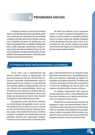 Unisa | Educação a Distância | www.unisa.br
35
O Estado, que forma a estrutura do Primeiro
Setor, é o grande provedor das necessidades públi-
cas e sociais que, por intermédio de uma atividade
complexa, arrecada, administra e distribui recursos
com o propósito de prover um estado justo, com
ideais de igualdade entre os cidadãos, distribuindo,
assim, saúde, educação, saneamento, serviços so-
ciais e outros atinentes aos direitos básicos do cida-
dão.Taisobjetivossãodesenvolvidospelosserviços
públicosfornecidospeloEstadoe,sobretudo,pelos
ProgramasSociaisGovernamentais.
Há ainda que observar que os programas
sociais se fundam no patente desequilíbrio eco-
nômico e social existente na sociedade brasileira,
onde um grande número de cidadãos ultrapassa
a linha da pobreza, fazendo, assim, nascer a ne-
cessidade de uma atenção especial aos grupos
economicamente frágeis com o propósito de pro-
porcionar iguais oportunidades.
Programas Sociais6
Como vimos, com o esfacelamento das
políticas públicas sociais, as organizações não
governamentais que formam o Terceiro Setor as-
sumiram importante responsabilidade social na
disseminação de tais serviços e no atendimento
dos interesses públicos. O Segundo Setor, por sua
vez, imbuído das responsabilidades sociais que
envolvem as suas empresas em políticas internas,
bancam financeiramente Programas Sociais que,
aliados aos programas do Terceiro Setor, formam
os Programas Sociais Não Governamentais.
Os programas sociais são formas estratégi-
cas de distribuição de igualdade social e são de-
senvolvidos há anos no Brasil, mas com o recente
e crescente financiamento pelas empresas priva-
das, surgiu a necessidade de estruturar, monitorar
e avaliar os resultados dos investimentos que são
realizados. Quando uma organização empresa-
rial fornece recursos financeiros ao Terceiro Setor
para o desenvolvimento de um Programa Social
Não Governamental, nasce a necessidade de jus-
tificar aos acionistas a aplicação do capital e os
resultados do programa investido. É evidente que
o recurso não precisa ser financeiro, mas pode vir
na forma de qualificação de mão de obra a ser
usada ou não pela própria empresa no futuro.
As próprias Organizações Não Governa-
mentais passaram a sentir a necessidade de justi-
ficar seus resultados com o objetivo de atrair par-
cerias, em especial do setor privado.
Atualmente, as empresas que participam de
programas sociais não governamentais como fi-
nanciadoras, além de precisarem de informações
sobre os resultados dos programas de que parti-
cipam, também necessitam de ferramentas com-
parativas, demonstrando que o financiamento do
programa apoiado é economicamente viável.
6.1 Programas Sociais não Governamentais e sua Avaliação
 