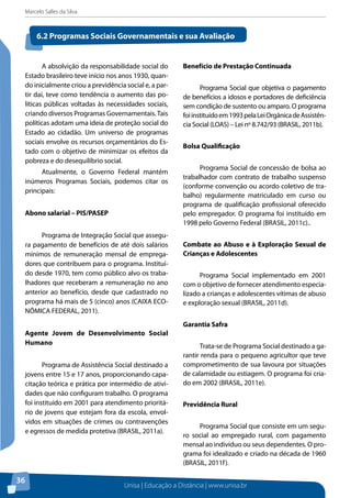 Marcelo Salles da Silva
Unisa | Educação a Distância | www.unisa.br
36
A absolvição da responsabilidade social do
Estado brasileiro teve início nos anos 1930, quan-
do inicialmente criou a previdência social e, a par-
tir daí, teve como tendência o aumento das po-
líticas públicas voltadas às necessidades sociais,
criando diversos Programas Governamentais. Tais
políticas adotam uma ideia de proteção social do
Estado ao cidadão. Um universo de programas
sociais envolve os recursos orçamentários do Es-
tado com o objetivo de minimizar os efeitos da
pobreza e do desequilíbrio social.
Atualmente, o Governo Federal mantém
inúmeros Programas Sociais, podemos citar os
principais:
Abono salarial – PIS/PASEP
Programa de Integração Social que assegu-
ra pagamento de benefícios de até dois salários
mínimos de remuneração mensal de emprega-
dores que contribuem para o programa. Instituí-
do desde 1970, tem como público alvo os traba-
lhadores que receberam a remuneração no ano
anterior ao benefício, desde que cadastrado no
programa há mais de 5 (cinco) anos (CAIXA ECO-
NÔMICA FEDERAL, 2011).
Agente Jovem de Desenvolvimento Social
Humano
Programa de Assistência Social destinado a
jovens entre 15 e 17 anos, proporcionando capa-
citação teórica e prática por intermédio de ativi-
dades que não configuram trabalho. O programa
foi instituído em 2001 para atendimento prioritá-
rio de jovens que estejam fora da escola, envol-
vidos em situações de crimes ou contravenções
e egressos de medida protetiva (BRASIL, 2011a).
Benefício de Prestação Continuada
Programa Social que objetiva o pagamento
de benefícios a idosos e portadores de deficiência
sem condição de sustento ou amparo. O programa
foiinstituídoem1993pelaLeiOrgânicadeAssistên-
cia Social (LOAS) – Lei nº 8.742/93 (BRASIL, 2011b).
Bolsa Qualificação
Programa Social de concessão de bolsa ao
trabalhador com contrato de trabalho suspenso
(conforme convenção ou acordo coletivo de tra-
balho) regularmente matriculado em curso ou
programa de qualificação profissional oferecido
pelo empregador. O programa foi instituído em
1998 pelo Governo Federal (BRASIL, 2011c)..
Combate ao Abuso e à Exploração Sexual de
Crianças e Adolescentes
Programa Social implementado em 2001
com o objetivo de fornecer atendimento especia-
lizado a crianças e adolescentes vítimas de abuso
e exploração sexual (BRASIL, 2011d).
Garantia Safra
Trata-se de Programa Social destinado a ga-
rantir renda para o pequeno agricultor que teve
comprometimento de sua lavoura por situações
de calamidade ou estiagem. O programa foi cria-
do em 2002 (BRASIL, 2011e).
Previdência Rural
Programa Social que consiste em um segu-
ro social ao empregado rural, com pagamento
mensal ao indivíduo ou seus dependentes. O pro-
grama foi idealizado e criado na década de 1960
(BRASIL, 2011f).
6.2 Programas Sociais Governamentais e sua Avaliação
 