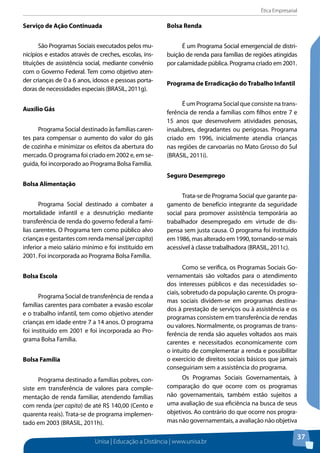 Ética Empresarial
Unisa | Educação a Distância | www.unisa.br
37
Serviço de Ação Continuada
São Programas Sociais executados pelos mu-
nicípios e estados através de creches, escolas, ins-
tituições de assistência social, mediante convênio
com o Governo Federal. Tem como objetivo aten-
der crianças de 0 a 6 anos, idosos e pessoas porta-
doras de necessidades especiais (BRASIL, 2011g).
Auxílio Gás
Programa Social destinado às famílias caren-
tes para compensar o aumento do valor do gás
de cozinha e minimizar os efeitos da abertura do
mercado. O programa foi criado em 2002 e, em se-
guida, foi incorporado ao Programa Bolsa Família.
Bolsa Alimentação
Programa Social destinado a combater a
mortalidade infantil e a desnutrição mediante
transferência de renda do governo federal a famí-
lias carentes. O Programa tem como público alvo
criançasegestantescomrendamensal(percapita)
inferior a meio salário mínimo e foi instituído em
2001. Foi incorporada ao Programa Bolsa Família.
Bolsa Escola
Programa Social de transferência de renda a
famílias carentes para combater a evasão escolar
e o trabalho infantil, tem como objetivo atender
crianças em idade entre 7 a 14 anos. O programa
foi instituído em 2001 e foi incorporada ao Pro-
grama Bolsa Família.
Bolsa Família
Programa destinado a famílias pobres, con-
siste em transferência de valores para comple-
mentação de renda familiar, atendendo famílias
com renda (per capita) de até R$ 140,00 (Cento e
quarenta reais). Trata-se de programa implemen-
tado em 2003 (BRASIL, 2011h).
Bolsa Renda
É um Programa Social emergencial de distri-
buição de renda para famílias de regiões atingidas
por calamidade pública. Programa criado em 2001.
Programa de Erradicação do Trabalho Infantil
É um Programa Social que consiste na trans-
ferência de renda a famílias com filhos entre 7 e
15 anos que desenvolvem atividades penosas,
insalubres, degradantes ou perigosas. Programa
criado em 1996, inicialmente atendia crianças
nas regiões de carvoarias no Mato Grosso do Sul
(BRASIL, 2011i).
Seguro Desemprego
Trata-se de Programa Social que garante pa-
gamento de benefício integrante da seguridade
social para promover assistência temporária ao
trabalhador desempregado em virtude de dis-
pensa sem justa causa. O programa foi instituído
em 1986, mas alterado em 1990, tornando-se mais
acessível à classe trabalhadora (BRASIL, 2011c).
Como se verifica, os Programas Sociais Go-
vernamentais são voltados para o atendimento
dos interesses públicos e das necessidades so-
ciais, sobretudo da população carente. Os progra-
mas sociais dividem-se em programas destina-
dos à prestação de serviços ou à assistência e os
programas consistem em transferência de rendas
ou valores. Normalmente, os programas de trans-
ferência de renda são aqueles voltados aos mais
carentes e necessitados economicamente com
o intuito de complementar a renda e possibilitar
o exercício de direitos sociais básicos que jamais
conseguiriam sem a assistência do programa.
Os Programas Sociais Governamentais, à
comparação do que ocorre com os programas
não governamentais, também estão sujeitos a
uma avaliação de sua eficiência na busca de seus
objetivos. Ao contrário do que ocorre nos progra-
mas não governamentais, a avaliação não objetiva
 