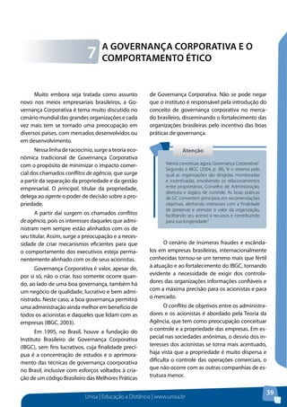 Unisa | Educação a Distância | www.unisa.br
39
Muito embora seja tratada como assunto
novo nos meios empresariais brasileiros, a Go-
vernança Corporativa é tema muito discutido no
cenário mundial das grandes organizações e cada
vez mais tem se tornado uma preocupação em
diversos países, com mercados desenvolvidos ou
em desenvolvimento.
Nessa linha de raciocínio, surge a teoria eco-
nômica tradicional de Governança Corporativa
com o propósito de minimizar o impacto comer-
cial dos chamados conflitos de agência, que surge
a partir da separação da propriedade e da gestão
empresarial. O principal, titular da propriedade,
delega ao agente o poder de decisão sobre a pro-
priedade.
A partir daí surgem os chamados conflitos
de agência, pois os interesses daqueles que admi-
nistram nem sempre estão alinhados com os de
seu titular. Assim, surge a preocupação e a neces-
sidade de criar mecanismos eficientes para que
o comportamento dos executivos esteja perma-
nentemente alinhado com os de seus acionistas.
Governança Corporativa é valor, apesar de,
por si só, não o criar. Isso somente ocorre quan-
do, ao lado de uma boa governança, também há
um negócio de qualidade, lucrativo e bem admi-
nistrado. Neste caso, a boa governança permitirá
uma administração ainda melhor em benefício de
todos os acionistas e daqueles que lidam com as
empresas (IBGC, 2003).
Em 1995, no Brasil, houve a fundação do
Instituto Brasileiro de Governança Corporativa
(IBGC), sem fins lucrativos, cuja finalidade precí-
pua é a concentração de estudos e o aprimora-
mento das técnicas de governança coorporativa
no Brasil, inclusive com esforços voltados à cria-
ção de um código Brasileiro das Melhores Práticas
de Governança Corporativa. Não se pode negar
que o instituto é responsável pela introdução do
conceito de governança corporativa no merca-
do brasileiro, disseminando o fortalecimento das
organizações brasileiras pelo incentivo das boas
práticas de governança.
O cenário de inúmeras fraudes e escânda-
los em empresas brasileiras, internacionalmente
conhecidas tornou-se um terreno mais que fértil
à atuação e ao fortalecimento do IBGC, tornando
evidente a necessidade de exigir dos controla-
dores das organizações informações confiáveis e
com a máxima precisão para os acionistas e para
o mercado.
O conflito de objetivos entre os administra-
dores e os acionistas é abordado pela Teoria da
Agência, que tem como preocupação conceituar
o controle e a propriedade das empresas. Em es-
pecial nas sociedades anônimas, o desvio dos in-
teresses dos acionistas se torna mais acentuado,
haja vista que a propriedade é muito dispersa e
dificulta o controle das operações comerciais, o
que não ocorre com as outras companhias de es-
trutura menor.
A Governança Corporativa e o
Comportamento Ético7
AtençãoAtenção
Vamos conceituar, agora, Governança Corporativa?
Segundo o IBGC (2004, p. 38), “é o sistema pelo
qual as organizações são dirigidas, monitoradas
e incentivadas, envolvendo os relacionamentos
entre proprietários, Conselho de Administração,
diretoria e órgãos de controle. As boas práticas
de GC convertem princípios em recomendações
objetivas, alinhando interesses com a finalidade
de preservar e otimizar o valor da organização,
facilitando seu acesso a recursos e contribuindo
para sua longevidade.”
 