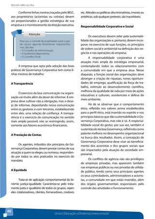 Marcelo Salles da Silva
Unisa | Educação a Distância | www.unisa.br
40
ConformelinhasmestrastraçadaspeloIBGC,
aos proprietários (acionistas ou cotistas) devem
ser proporcionados a gestão estratégica de sua
empresa e o monitoramento da direção executiva.
A empresa que opta pela adoção das boas
práticas de Governança Corporativa tem como li-
nhas mestras de trabalho:
A Transparência
O exercício da boa comunicação na organi-
zação vai muito além do dever de informar. A em-
presa deve cultivar não a obrigação, mas o dese-
jo de informar, depositando nessa comunicação
entre os gestores e com terceiros, estabelecendo
entre eles, uma relação de confiança. A transpa-
rência é o exercício da comunicação no sentido
mais amplo possível, não se restringindo, assim,
somente aos fatores econômico-financeiros.
A Prestação de Contas
Os agentes, imbuídos dos princípios da Go-
vernança Corporativa, devem prestar contas de sua
atuação a quem os elegeu ou nomeou, responden-
do por todos os atos praticados no exercício do
mandato.
A Equidade
Trata-se de aplicação comportamental do bi-
nômio justiça-igualdade. Caracteriza-se pelo trata-
mento justo e igualitário de todos os grupos, sejam
eles colaboradores, clientes, fornecedores, credores
etc. Atitudes ou políticas discriminatórias, imorais ou
antiéticas, sob qualquer pretexto, são inaceitáveis.
Responsabilidade Corporativa e Social
Os executivos devem zelar pela sustentabi-
lidade das organizações e, portanto, devem incor-
porar, no exercício de suas funções, os princípios
de ordem social e ambiental na definição dos ne-
gócios e nas operações da empresa.
A responsabilidade corporativa é uma
atuação mais ampla da estratégia empresarial,
contemplando todos os relacionamentos com
a comunidade em que a empresa atua. Nesse
diapasão, a função social das organizações deve
abranger a criação de riquezas, novas oportuni-
dades de emprego, qualificação da força de tra-
balho, estímulo ao desenvolvimento científico,
melhoria da qualidade de vida por meio de ações
educativas e culturais, assistenciais e defesa do
meio ambiente.
Há de se observar que o comportamento
ético, refletido nos valores acima estabelecidos
para o perfil ético, está inserido no espírito e nos
princípios básicos que dão sustentabilidade à Go-
vernança Corporativa, mas não é só. A responsa-
bilidade social do gestor, por sua vez, também é
sustentáculodaboaGovernança,refletindocomo
patente melhora no desempenho organizacional
na busca dos resultados. Assim, a concepção de
Governança Corporativa deve visar ao beneficia-
mento dos acionistas e dos grupos sociais que
são impactados pela atuação da sociedade em-
presarial.
Os conflitos de agência não são privilégios
de empresas privadas, mas aparecem também
nas empresas públicas ou nas privadas de utilida-
de pública, tendo como seus principais agentes
os seus controladores, administradores e acionis-
tas, a comunidade em que estão inseridos, além
dos órgãos governamentais responsáveis pelo
controle das atividades e funcionamento.
AtençãoAtenção
Para isso, o controle da propriedade sobre a ges-
tão possui algumas ferramentas importantíssi-
mas. São elas:
•	O Conselho de Administração;
•	A Auditoria Independente;
•	O Conselho Fiscal.
 