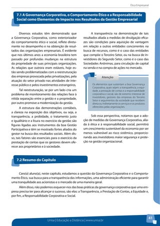 Ética Empresarial
Unisa | Educação a Distância | www.unisa.br
41
Diversos estudos têm demonstrado que
a Governança Corporativa, como exteriorizador
do comportamento ético e social, reflete direta-
mente no desempenho e na obtenção de resul-
tados das organizações empresariais. É evidente
que nos últimos anos a economia brasileira tem
passado por profundas mudanças na estrutura
da propriedade de suas principais organizações.
As relações que outrora eram estáveis, hoje es-
tão sendo problematizadas com a reestruturação
das empresas provocada pelas privatizações, pela
atuação do setor privado nas atividades de inte-
resse público e pelos investimentos estrangeiros.
Tal reestruturação, se por um lado cria um
problema de monitoramento das relações face à
nítida separação entre a gestão e a propriedade,
por outro promove a modernização da gestão.
A estrutura das demonstrações contábeis,
a clareza na exposição dos objetivos, ou seja, a
transparência, a probidade, o tratamento justo
e igualitário e a lisura no exercício da gestão são
figuras ligadas aos instrumentos da boa Gestão
Participativa e têm se mostrado fortes aliados do
gestor na busca dos resultados sociais. Além dis-
so, tais fatores são essenciais para o exercício da
prestação de contas que os gestores devem ofe-
recer aos proprietários e à sociedade.
A transparência na demonstração de tais
resultados aliada a medidas de divulgação efica-
zes são condições para aquisição de vantagem
em relação a outras entidades concorrentes na
busca de recursos, como é o caso das entidades
que compõe o Terceiro Setor, ou na busca de in-
vestidores do Segundo Setor, como é o caso das
Sociedades Anônimas, para circulação de capital
na venda e na compra de ações no mercado.
Sob essa perspectiva, notamos que a ado-
ção de medidas de Governança Corporativa, alia-
da à ética e à responsabilidade social, permitirá
um crescimento sustentável da economia por ser
menos vulnerável ao risco sistêmico, proporcio-
nando aos investidores maior segurança e prote-
ção na gestão organizacional.
7.1 A Governança Corporativa, o Comportamento Ético e a Responsabilidade
Social como Elementos de Impacto nos Resultados da Gestão Empresarial
AtençãoAtenção
Os elementos que sustentam a boa Governança
Corporativa, quais sejam: a transparência, a equi-
dade, a prestação de contas e a responsabilidade
corporativa e social, são de extremo interesse de
investidores, gestores das empresas do Terceiro
Setor e seguimentos da sociedade que recebem
direta ou indiretamente os serviços e os produtos
oferecidos pelas organizações.
Caro(a) aluno(a), neste capítulo, estudamos a questão da Governança Corporativa e o Comporta-
mento Ético, sua busca para a transparência das informações, uma administração eficiente para garantir
uma tranquilidade aos acionistas e o mercado de uma maneira geral.
Além disso, não podemos esquecer-nos das boas práticas da governança corporativa que uma em-
presa precisa ter para alcançar o sucesso, são elas: a Transparência, a Prestação de Contas, a Equidade e,
por fim, a Responsabilidade Corporativa e Social.
7.2 Resumo do Capítulo
 