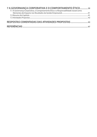 7 A Governança Corporativa e o Comportamento Ético.................39
7.1 A Governança Corporativa, o Comportamento Ético e a Responsabilidade Social como
Elementos de Impacto nos Resultados da Gestão Empresarial...................................................................41
7.2 Resumo do Capítulo.....................................................................................................................................................41
7.3 Atividades Propostas....................................................................................................................................................42
RESPOSTAS COMENTADAS DAS ATIVIDADES PROPOSTAS......................................43
REFERÊNCIAS..............................................................................................................................................47
 