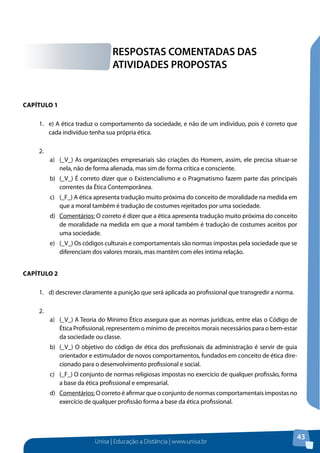 Unisa | Educação a Distância | www.unisa.br
43
Capítulo 1
1.	 e) A ética traduz o comportamento da sociedade, e não de um indivíduo, pois é correto que
cada indivíduo tenha sua própria ética.
2.	
a)	 (_V_) As organizações empresariais são criações do Homem, assim, ele precisa situar-se
nela, não de forma alienada, mas sim de forma crítica e consciente.
b)	 (_V_) É correto dizer que o Existencialismo e o Pragmatismo fazem parte das principais
correntes da Ética Contemporânea.
c)	 (_F_) A ética apresenta tradução muito próxima do conceito de moralidade na medida em
que a moral também é tradução de costumes rejeitados por uma sociedade.
d)	 Comentários: O correto é dizer que a ética apresenta tradução muito próxima do conceito
de moralidade na medida em que a moral também é tradução de costumes aceitos por
uma sociedade.
e)	 (_V_) Os códigos culturais e comportamentais são normas impostas pela sociedade que se
diferenciam dos valores morais, mas mantêm com eles íntima relação.
Capítulo 2
1.	 d) descrever claramente a punição que será aplicada ao profissional que transgredir a norma.
2.	
a)	 (_V_) A Teoria do Mínimo Ético assegura que as normas jurídicas, entre elas o Código de
Ética Profissional, representem o mínimo de preceitos morais necessários para o bem-estar
da sociedade ou classe.
b)	 (_V_) O objetivo do código de ética dos profissionais da administração é servir de guia
orientador e estimulador de novos comportamentos, fundados em conceito de ética dire-
cionado para o desenvolvimento profissional e social.
c)	 (_F_) O conjunto de normas religiosas impostas no exercício de qualquer profissão, forma
a base da ética profissional e empresarial.
d)	 Comentários: O correto é afirmar que o conjunto de normas comportamentais impostas no
exercício de qualquer profissão forma a base da ética profissional.
RESPOSTAS COMENTADAS DAS
ATIVIDADES PROPOSTAS
 