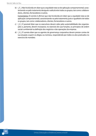 Marcelo Salles da Silva
Unisa | Educação a Distância | www.unisa.br
46
b)	 (_F_) Não há dúvida em dizer que a equidade trata-se de aplicação comportamental, carac-
terizando-se pelo tratamento desigual e radical entre todos os grupos, tais como: colabora-
dores, clientes, fornecedores e outros.
Comentários: O correto é afirmar que não há dúvida em dizer que a equidade trata-se de
aplicação comportamental, caracterizando-se pelo tratamento justo e igualitário de todos
os grupos, tais como: colaboradores, clientes, fornecedores e outros.
c)	 (_V_) É possível dizer que os executivos devem zelar pela sustentabilidade das organiza-
ções e, portanto, devem incorporar, no exercício de suas funções, os princípios de ordem
social e ambiental na definição dos negócios e das operações da empresa.
d)	 (_V_) É correto dizer que os agentes da governança corporativa devem prestar contas de
sua atuação a quem os elegeu ou nomeou, respondendo por todos os atos praticados no
exercício do mandato.
 