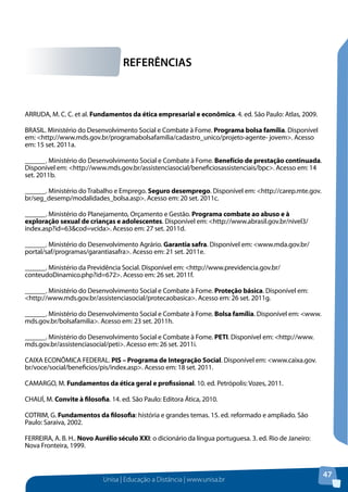 Unisa | Educação a Distância | www.unisa.br
47
ARRUDA, M. C. C. et al. Fundamentos da ética empresarial e econômica. 4. ed. São Paulo: Atlas, 2009.
BRASIL. Ministério do Desenvolvimento Social e Combate à Fome. Programa bolsa família. Disponível
em: <http://www.mds.gov.br/programabolsafamilia/cadastro_unico/projeto-agente- jovem>. Acesso
em: 15 set. 2011a.
______. Ministério do Desenvolvimento Social e Combate à Fome. Benefício de prestação continuada.
Disponível em: <http://www.mds.gov.br/assistenciasocial/beneficiosassistenciais/bpc>. Acesso em: 14
set. 2011b.
______. Ministério do Trabalho e Emprego. Seguro desemprego. Disponível em: <http://carep.mte.gov.
br/seg_desemp/modalidades_bolsa.asp>. Acesso em: 20 set. 2011c.
______. Ministério do Planejamento, Orçamento e Gestão. Programa combate ao abuso e à
exploração sexual de crianças e adolescentes. Disponível em: <http://www.abrasil.gov.br/nivel3/
index.asp?id=63&cod=vcida>. Acesso em: 27 set. 2011d.
______. Ministério do Desenvolvimento Agrário. Garantia safra. Disponível em: <www.mda.gov.br/
portal/saf/programas/garantiasafra>. Acesso em: 21 set. 2011e.
______. Ministério da Previdência Social. Disponível em: <http://www.previdencia.gov.br/
conteudoDinamico.php?id=672>. Acesso em: 26 set. 2011f.
______. Ministério do Desenvolvimento Social e Combate à Fome. Proteção básica. Disponível em:
<http://www.mds.gov.br/assistenciasocial/protecaobasica>. Acesso em: 26 set. 2011g.
______. Ministério do Desenvolvimento Social e Combate à Fome. Bolsa família. Disponível em: <www.
mds.gov.br/bolsafamilia>. Acesso em: 23 set. 2011h.
______. Ministério do Desenvolvimento Social e Combate à Fome. PETI. Disponível em: <http://www.
mds.gov.br/assistenciasocial/peti>. Acesso em: 26 set. 2011i.
CAIXA ECONÔMICA FEDERAL. PIS – Programa de Integração Social. Disponível em: <www.caixa.gov.
br/voce/social/beneficios/pis/index.asp>. Acesso em: 18 set. 2011.
CAMARGO, M. Fundamentos da ética geral e profissional. 10. ed. Petrópolis: Vozes, 2011.
CHAUÍ, M. Convite à filosofia. 14. ed. São Paulo: Editora Ática, 2010.
COTRIM, G. Fundamentos da filosofia: história e grandes temas. 15. ed. reformado e ampliado. São
Paulo: Saraiva, 2002.
FERREIRA, A. B. H.. Novo Aurélio século XXI: o dicionário da língua portuguesa. 3. ed. Rio de Janeiro:
Nova Fronteira, 1999.
REFERÊNCIAS
 
