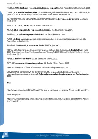 Marcelo Salles da Silva
Unisa | Educação a Distância | www.unisa.br
48
FROES, C. M. N.. Gestão de responsabilidade social corporativa. São Paulo: Editora Qualitymark, 2001.
GALVEZ, A. G. Gestão e redes sociais: um estudo de organizações do terceiro setor. 2011 – Dissertação
(Mestrado em Administração) – Pontifícia Universidade Católica, São Paulo, 2011.
INSTITUTO BRASILEIRO DE GOVERNANÇACORPORATIVA (IBGC). Governança corporativa. São Paulo:
IBGC, 2004.
MASI, D. de. O ócio criativo. Rio de Janeiro: Sextante, 2000.
MAIA, R. Ética empresarial e responsabilidade social. Rio de Janeiro: FGU, 2004.
MOREIRA, J. M. A ética empresarial no Brasil. São Paulo: Pioneira, 1999.
NASH, L. L. Ética nas empresas: guia prático para soluções de problemas éticos nas empresas. São
Paulo: Makron Books, 2001.
PINHEIRO, F. Governança corporativa. São Paulo: IBGC, jan. 2003.
PORTAL UOL. Secretária que tentou vender segredo da Coca-Cola é condenada. Portal UOL, 23 maio
2007. Disponível em: <http://noticias.uol.com.br/ultnot/efe/2007/05/23/ult1807u36978.jhtm>. Acesso
em: 24 nov. 2011.
REALE, M. Filosofia do direito. 20. ed. São Paulo: Saraiva, 2002.
RUSS, J. Pensamento ético contemporâneo. São Paulo: Editora Paulus, 2003.
SANCHES VASQUEZ, A. Ética. 22. ed. Rio de Janeiro: Civilização Brasileira, 2002.
UNIVERSIDADE CORPORATIVA DO BANCO DO BRASIL. Responsabilidade socioambiental e
desenvolvimento regional sustentável. Caderno Programa Certificação Interna em Conhecimentos,
2008.
Sites
http://www1.ethos.org.br/EthosWeb/pt/29/o_que_e_rse/o_que_e_rse.aspx. Acesso em: 24 nov. 2011.
www.inss.gov.br
http://www.nestle.com.br/portalnestle/responsabilidadesocial/htm/respsocial_conceito.html. Acesso
em: 15 out. 2011.
 