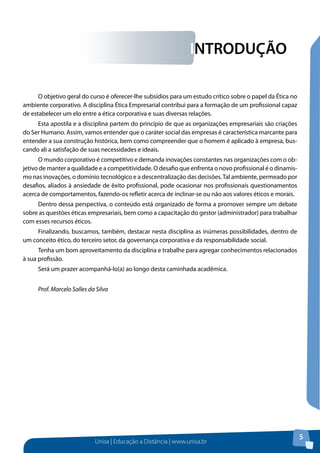 Unisa | Educação a Distância | www.unisa.br
5
INTRODUÇÃO
O objetivo geral do curso é oferecer-lhe subsídios para um estudo crítico sobre o papel da Ética no
ambiente corporativo. A disciplina Ética Empresarial contribui para a formação de um profissional capaz
de estabelecer um elo entre a ética corporativa e suas diversas relações.
Esta apostila e a disciplina partem do princípio de que as organizações empresariais são criações
do Ser Humano. Assim, vamos entender que o caráter social das empresas é característica marcante para
entender a sua construção histórica, bem como compreender que o homem é aplicado à empresa, bus-
cando ali a satisfação de suas necessidades e ideais.
O mundo corporativo é competitivo e demanda inovações constantes nas organizações com o ob-
jetivo de manter a qualidade e a competitividade. O desafio que enfrenta o novo profissional é o dinamis-
mo nas inovações, o domínio tecnológico e a descentralização das decisões.Tal ambiente, permeado por
desafios, aliados à ansiedade de êxito profissional, pode ocasionar nos profissionais questionamentos
acerca de comportamentos, fazendo-os refletir acerca de inclinar-se ou não aos valores éticos e morais.
Dentro dessa perspectiva, o conteúdo está organizado de forma a promover sempre um debate
sobre as questões éticas empresariais, bem como a capacitação do gestor (administrador) para trabalhar
com esses recursos éticos.
Finalizando, buscamos, também, destacar nesta disciplina as inúmeras possibilidades, dentro de
um conceito ético, do terceiro setor, da governança corporativa e da responsabilidade social.
Tenha um bom aproveitamento da disciplina e trabalhe para agregar conhecimentos relacionados
à sua profissão.
Será um prazer acompanhá-lo(a) ao longo desta caminhada acadêmica.
Prof. Marcelo Salles da Silva
 