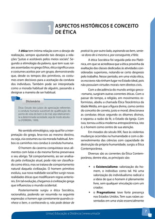 Unisa | Educação a Distância | www.unisa.br
7
Aspectos Históricos e Conceito
de Ética1
A ética tem íntima relação com o desejo de
realização, sempre ajustando tais desejos a rela-
ções “justas e aceitáveis pelos meios sociais”. Se-
gundo a etimologia da palavra, que tem suas raí-
zes assentadas no grego Ethos, ética significa usos
e costumes aceitos por um grupo, demonstrando
que, desde os tempos dos primitivos, os costu-
mes eram decisivos para a aceitação da conduta
dos indivíduos. Também pode ser interpretada
como a morada habitual de alguém, passando a
designar a maneira de ser habitual.
No sentido etimológico, seja qual for a inter-
pretação do grego, leva-nos ao mesmo destino,
ou seja, via costumes ou via morada habitual. Am-
bos os caminhos nos conduz à conduta humana.
O homem da caverna conquistava seus ali-
mentos com lutas e da mesma forma preservava
o seu abrigo. Tal comportamento, ao ser analisa-
do pela civilização atual, pode não ser classifica-
do como ético, mas se tratava de comportamento
natural daquela civilização. O homem primitivo
evoluiu, sua nova realidade social fez surgir novas
realidades éticas que modificaram regras anterio-
res. Em tal evolução, chegamos à civilização grega
que influenciou o mundo ocidental.
Posteriormente surgiu a ética Socrática,
racionalista, podendo ser resumida na seguinte
expressão: o homem age corretamente quando co-
nhece o bem, e conhecendo-o, não pode deixar de
praticá-lo; por outro lado, aspirando ao bem, sente-
-se dono de si mesmo e, por conseguinte, é feliz.
A ética Socrática foi seguida pela era Platô-
nica, em que se acreditava que a ética provinha da
exaltação das classes dedicadas às atividades con-
sideradas superiores, notando-se certo desprezo
pelo trabalho. Nesse período, em uma visão ética,
os escravos não tinham lugar no Estado ideal, pois
não possuíam virtudes morais nem direitos civis.
Com a decadência do mundo antigo greco-
-romano, surgiram outras correntes éticas. Com o
passar do tempo, a religião, em movimentos re-
formistas, aboliu a chamada Ética Teocêntrica da
Idade Média, em que a figura divina, como centro
do conceito de correto, justo e moral, direcionava
as condutas éticas segundo os ditames divinos,
e separou a razão da fé, o Estado da Igreja. Com
isso, tornou a ética moderna antropocêntrica, isto
é, o homem como centro de sua atenção.
Em meados do século XIX, face às violentas
mudanças ocorridas na humanidade e com o de-
senvolvimento das ciências com capacidade de
destruição da própria humanidade, surgiu a Ética
Contemporânea.
Diversas são as correntes da Ética Contem-
porânea, dentre elas, as principais são:
ƒƒ o Existencialismo: valorização do ho-
mem, o indivíduo como tal. Há uma
valorização do individualismo radical e
a ideia de que o homem é plenamente
livre, sem qualquer vinculação com um
criador;
ƒƒ o Pragmatismo: teve forte presença
nos Estados Unidos. Tem suas raízes as-
sentadas em uma visão essencialmente
DicionárioDicionário
Ética: Estudo dos juízos de apreciação referentes
à conduta humana suscetível de qualificação do
ponto de vista do bem e do mal, seja relativamen-
te a determinada sociedade, seja de modo absolu-
to (FERREIRA, 1999).
 