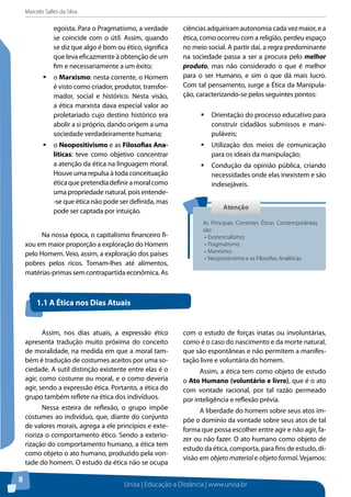 Marcelo Salles da Silva
Unisa | Educação a Distância | www.unisa.br
8
egoísta. Para o Pragmatismo, a verdade
se coincide com o útil. Assim, quando
se diz que algo é bom ou ético, significa
que leva eficazmente à obtenção de um
fim e necessariamente a um êxito;
ƒƒ o Marxismo: nesta corrente, o Homem
é visto como criador, produtor, transfor-
mador, social e histórico. Nesta visão,
a ética marxista dava especial valor ao
proletariado cujo destino histórico era
abolir a si próprio, dando origem a uma
sociedade verdadeiramente humana;
ƒƒ o Neopositivismo e as Filosofias Ana-
líticas: teve como objetivo concentrar
a atenção da ética na linguagem moral.
Houve uma repulsa à toda conceituação
éticaquepretendiadefiniramoralcomo
uma propriedade natural, pois entende-
-se que ética não pode ser definida, mas
pode ser captada por intuição.
Na nossa época, o capitalismo financeiro fi-
xou em maior proporção a exploração do Homem
pelo Homem. Veio, assim, a exploração dos países
pobres pelos ricos. Tomam-lhes até alimentos,
matérias-primas sem contrapartida econômica. As
ciências adquiriram autonomia cada vez maior, e a
ética, como ocorreu com a religião, perdeu espaço
no meio social. A partir daí, a regra predominante
na sociedade passa a ser a procura pelo melhor
produto, mas não considerado o que é melhor
para o ser Humano, e sim o que dá mais lucro.
Com tal pensamento, surge a Ética da Manipula-
ção, caracterizando-se pelos seguintes pontos:
ƒƒ Orientação do processo educativo para
construir cidadãos submissos e mani-
puláveis;
ƒƒ Utilização dos meios de comunicação
para os ideais da manipulação;
ƒƒ Condução da opinião pública, criando
necessidades onde elas inexistem e são
indesejáveis.
AtençãoAtenção
As Principais Correntes Éticas Contemporâneas
são:
•	Existencialismo;
•	Pragmatismo;
•	Marxismo;
•	Neopositivismo e as Filosofias Analíticas.
Assim, nos dias atuais, a expressão ética
apresenta tradução muito próxima do conceito
de moralidade, na medida em que a moral tam-
bém é tradução de costumes aceitos por uma so-
ciedade. A sutil distinção existente entre elas é o
agir, como costume ou moral, e o como deveria
agir, sendo a expressão ética. Portanto, a ética do
grupo também reflete na ética dos indivíduos.
Nessa esteira de reflexão, o grupo impõe
costumes ao indivíduo, que, diante do conjunto
de valores morais, agrega a ele princípios e exte-
rioriza o comportamento ético. Sendo a exterio-
rização do comportamento humano, a ética tem
como objeto o ato humano, produzido pela von-
tade do homem. O estudo da ética não se ocupa
com o estudo de forças inatas ou involuntárias,
como é o caso do nascimento e da morte natural,
que são espontâneas e não permitem a manifes-
tação livre e voluntária do homem.
Assim, a ética tem como objeto de estudo
o Ato Humano (voluntário e livre), que é o ato
com vontade racional, por tal razão permeado
por inteligência e reflexão prévia.
A liberdade do homem sobre seus atos im-
põe o domínio da vontade sobre seus atos de tal
forma que possa escolher entre agir e não agir, fa-
zer ou não fazer. O ato humano como objeto de
estudo da ética, comporta, para fins de estudo, di-
visão em objeto material e objeto formal. Vejamos:
1.1 A Ética nos Dias Atuais
 