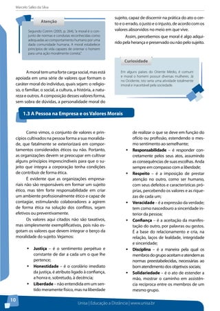 Marcelo Salles da Silva
Unisa | Educação a Distância | www.unisa.br
10
Amoraltemumafortecargasocial,masestá
apoiada em uma série de valores que formam o
caráter moral do indivíduo, quais sejam: o religio-
so, o familiar, o social, a cultura, a história, a natu-
reza e outros. A composição desses valores forma,
sem sobra de dúvidas, a personalidade moral do
sujeito, capaz de discernir na prática do ato o cer-
to e o errado, o justo e o injusto, de acordo com os
valores absorvidos no meio em que vive.
Assim, percebemos que moral é algo adqui-
rido pela herança e preservado ou não pelo sujeito.
AtençãoAtenção
Segundo Cotrim (2005, p. 264), “a moral é o con-
junto de normas e condutas reconhecidas como
adequadas ao comportamento humano por uma
dada comunidade humana. A moral estabelece
princípios de vida capazes de orientar o homem
para uma ação moralmente correta.”
Em alguns países do Oriente Médio, é comum
e moral o homem possuir diversas mulheres. Já
no Ocidente, isto seria uma atividade totalmente
imoral e inaceitável pela sociedade.
CuriosidadeCuriosidade
Como vimos, o conjunto de valores e prin-
cípios cultivados na pessoa forma a sua moralida-
de, que fatalmente se exteriorizará em compor-
tamentos considerados éticos ou não. Portanto,
as organizações devem se preocupar em cultivar
alguns princípios imprescindíveis para que o su-
jeito que integra a corporação tenha condições
de contribuir de forma ética.
É evidente que as organizações empresa-
riais não são responsáveis em formar um sujeito
ético, mas têm forte responsabilidade em criar
um ambiente profissionalmente ético e capaz de
contagiar, estimulando colaboradores a agirem
de forma ética na solução dos conflitos, sejam
efetivos ou preventivamente.
Os valores aqui citados não são taxativos,
mas simplesmente exemplificativos, pois não es-
gotam os valores que devem integrar o berço da
moralidade do sujeito. Vejamos:
ƒƒ Justiça – é o sentimento perpétuo e
constante de dar a cada um o que lhe
pertence;
ƒƒ Honestidade – é o corolário imediato
da justiça, é atributo ligado à confiança,
a honra e, sobretudo, à decência;
ƒƒ Liberdade – não entendida em um sen-
tido meramente físico, mas na liberdade
de realizar o que se deve em função do
ofício ou profissão, estendendo o mes-
mo sentimento ao semelhante;
ƒƒ Responsabilidade – é responder con-
cretamente pelos seus atos, assumindo
as consequências de suas escolhas. Anda
sempre em compasso com a liberdade;
ƒƒ Respeito – é a imposição de prestar
atenção no outro, como ser humano,
com seus defeitos e características pró-
prias, percebendo os valores e as rique-
zas de cada um;
ƒƒ Veracidade – é a expressão da verdade;
tem como nascedouro a sinceridade in-
terior da pessoa;
ƒƒ Confiança – é a aceitação da manifes-
tação do outro, por palavras ou gestos.
É a base do relacionamento e cria, na
relação, laços de lealdade, integridade
e sinceridade;
ƒƒ Disciplina – é a maneira pela qual os
membrosdogrupoaceitameatendemas
normas preestabelecidas, necessárias ao
bom atendimento dos objetivos sociais;
ƒƒ Solidariedade – é o ato de estender a
mão, mostrar o caminho em assistên-
cia recíproca entre os membros de um
mesmo grupo.
1.3 A Pessoa na Empresa e os Valores Morais
 