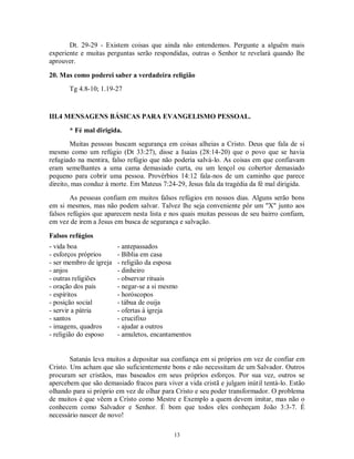 Dt. 29-29 - Existem coisas que ainda não entendemos. Pergunte a alguëm mais
experiente e muitas perguntas serão respondidas, outras o Senhor te revelará quando lhe
aprouver.

20. Mas como poderei saber a verdadeira religião
       Tg 4.8-10; 1.19-27


III.4 MENSAGENS BÁSICAS PARA EVANGELISMO PESSOAL.
       * Fé mal dirigida.
        Muitas pessoas buscam segurança em coisas alheias a Cristo. Deus que fala de si
mesmo como um refúgio (Dt 33:27), disse a Isaías (28:14-20) que o povo que se havia
refugiado na mentira, falso refúgio que não poderia salvá-lo. As coisas em que confiavam
eram semelhantes a uma cama demasiado curta, ou um lençol ou cobertor demasiado
pequeno para cobrir uma pessoa. Provérbios 14:12 fala-nos de um caminho que parece
direito, mas conduz à morte. Em Mateus 7:24-29, Jesus fala da tragédia da fé mal dirigida.
        As pessoas confiam em muitos falsos refúgios em nossos dias. Alguns serão bons
em si mesmos, mas não podem salvar. Talvez lhe seja conveniente pôr um "X" junto aos
falsos refúgios que aparecem nesta lista e nos quais muitas pessoas de seu bairro confiam,
em vez de irem a Jesus em busca de segurança e salvação.

Falsos refúgios
- vida boa               - antepassados
- esforços próprios      - Bíblia em casa
- ser membro de igreja   - religião da esposa
- anjos                  - dinheiro
- outras religiões       - observar rituais
- oração dos pais        - negar-se a si mesmo
- espíritos              - horóscopos
- posição social         - tábua de ouija
- servir a pátria        - ofertas à igreja
- santos                 - crucifixo
- imagens, quadros       - ajudar a outros
- religião do esposo     - amuletos, encantamentos


        Satanás leva muitos a depositar sua confiança em si próprios em vez de confiar em
Cristo. Uns acham que são suficientemente bons e não necessitam de um Salvador. Outros
procuram ser cristãos, mas baseados em seus próprios esforços. Por sua vez, outros se
apercebem que são demasiado fracos para viver a vida cristã e julgam inútil tentá-lo. Estão
olhando para si próprio em vez de olhar para Cristo e seu poder transformador. O problema
de muitos é que vêem a Cristo como Mestre e Exemplo a quem devem imitar, mas não o
conhecem como Salvador e Senhor. É bom que todos eles conheçam João 3:3-7. É
necessário nascer de novo!

                                            13
 