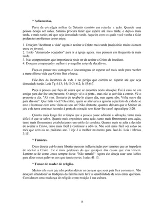 * Adiamentos.
        Parte da estratégia militar de Satanás consiste em retardar a ação. Quando uma
pessoa deseja ser salva, Satanás procura fazer que espere até mais tarde, e depois mais
tarde, e mais tarde; até que seja demasiado tarde. Aqueles com os quais você venha a falar
podem ter problemas como estes:
1. Desejam "desfrutar a vida" agora e aceitar a Cristo mais tarde (raciocínio muito comum
entre os jovens).
2. Estão "demasiado ocupados" para ir à igreja agora, mas pensam em frequentá-la mais
tarde.
3. Não compreendem que importância pode ter de aceitar a Cristo de imediato.
4. Desejam compreender melhor o evangelho antes de decidir-se.

      Faça-os pensar nas vantagens e desvantagens de esperar até mais tarde para receber
a maravilhosa vida que Cristo lhes oferece.
      Fale-lhes da incerteza da vida e do perigo que correm ao esperar até que seja
demasiado tarde. Leia Tg 4:13; 14; II Co 6:2; Is 55:6-7.
        Peça à pessoa que faça de conta que se encontra nesta situação: Foi à casa de um
amigo para dar-lhe um presente. O amigo vê-o à porta , mas não o convida a entrar. Vê o
presente e diz: "Ah sim. Gostaria de recebe-lo algum dia, mas agora não. Volte outro dia
para dar-me". Que faria você? Ou então, quem se atreveria a ignorar o prefeito da cidade se
este o honrasse com uma visita ao seu lar? Não obstante, quantos deixam que o Senhor do
céu e da terra continue batendo à porta do coração sem fazer-lhe caso! Apocalipse 3:20.

         Quanto mais longo for o tempo que a pessoa passe adiando a salvação, tanto mais
difícil é que se salve. Quanto mais repetimos uma ação, tanto mais firmemente uma ação,
tanto mais firmemente estabelecemos um estilo de conduta. Quanto mais se adia a decisão
de aceitar a Cristo, tanto mais fácil é continuar a adiá-la. Não será mais fácil ser salvo no
mês que vem ou no próximo ano. Hoje é o melhor momento para fazê-lo. Leia Hebreus
3:15.

       * Temores.
       Deus deseja usá-lo para libertar pessoas influenciadas por temores que as impedem
de aceitar a Cristo. Ele é mais poderoso do que qualquer das coisas que elas temem.
Lembre-se de como Jesus sempre dizia: "Não temais!" Agora ele deseja usar seus lábios
para dizer essas palavras aos que tem temores. Isaías 41:13.

       * Temor de mudar de religião.
       Muitos afirmam que não podem deixar as crenças que seus pais lhes ensinaram. Não
desejam abandonar as tradições da família nem ferir a sensibilidade de seus entes queridos.
Consideram uma mudança de religião como traição à sua cultura.




                                             15
 